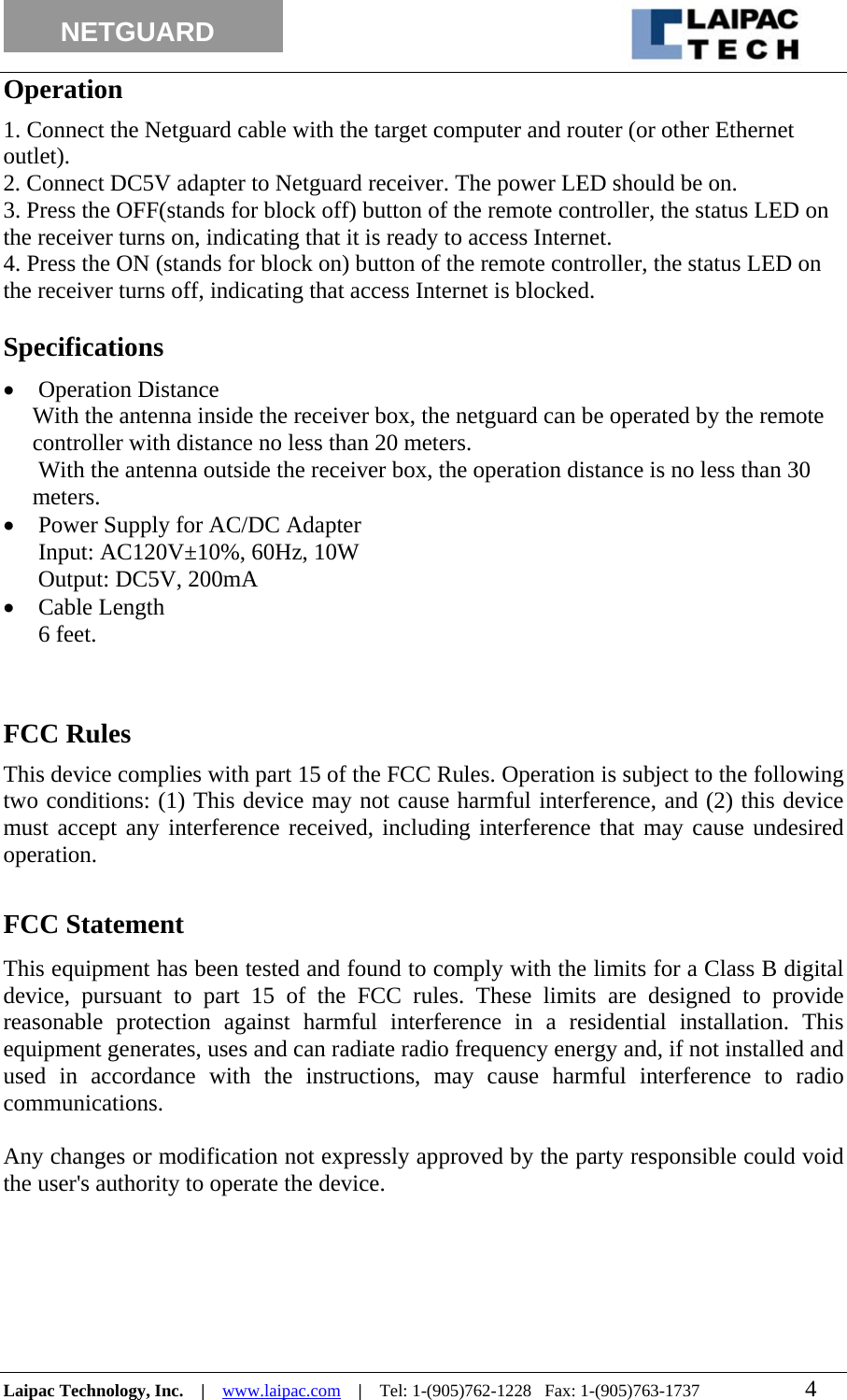                                                                                                                  NETGUARD          Operation 1. Connect the Netguard cable with the target computer and router (or other Ethernet outlet). 2. Connect DC5V adapter to Netguard receiver. The power LED should be on. 3. Press the OFF(stands for block off) button of the remote controller, the status LED on the receiver turns on, indicating that it is ready to access Internet. 4. Press the ON (stands for block on) button of the remote controller, the status LED on the receiver turns off, indicating that access Internet is blocked.   Specifications • Operation Distance With the antenna inside the receiver box, the netguard can be operated by the remote controller with distance no less than 20 meters.  With the antenna outside the receiver box, the operation distance is no less than 30 meters. • Power Supply for AC/DC Adapter Input: AC120V±10%, 60Hz, 10W       Output: DC5V, 200mA • Cable Length 6 feet.   FCC Rules This device complies with part 15 of the FCC Rules. Operation is subject to the following two conditions: (1) This device may not cause harmful interference, and (2) this device must accept any interference received, including interference that may cause undesired operation.  FCC Statement This equipment has been tested and found to comply with the limits for a Class B digital device, pursuant to part 15 of the FCC rules. These limits are designed to provide reasonable protection against harmful interference in a residential installation. This equipment generates, uses and can radiate radio frequency energy and, if not installed and used in accordance with the instructions, may cause harmful interference to radio communications.  Any changes or modification not expressly approved by the party responsible could void the user&apos;s authority to operate the device.  Laipac Technology, Inc.    |    www.laipac.com    |    Tel: 1-(905)762-1228   Fax: 1-(905)763-1737                        4        