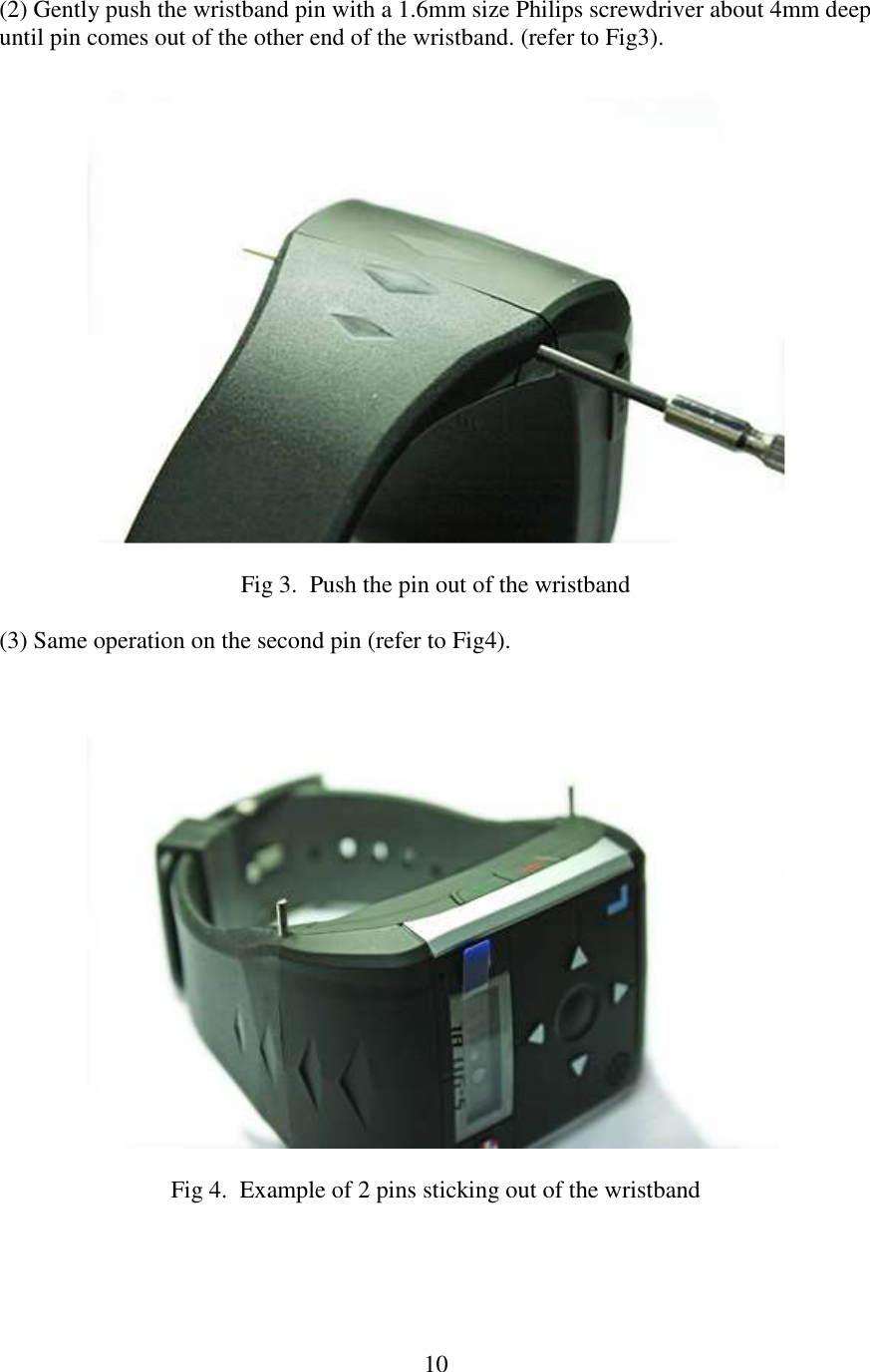   10(2) Gently push the wristband pin with a 1.6mm size Philips screwdriver about 4mm deep until pin comes out of the other end of the wristband. (refer to Fig3).    Fig 3.  Push the pin out of the wristband  (3) Same operation on the second pin (refer to Fig4).    Fig 4.  Example of 2 pins sticking out of the wristband     