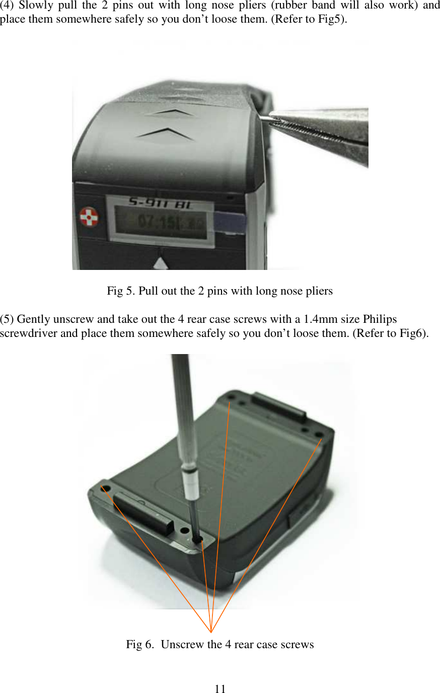   11(4) Slowly pull  the 2 pins  out with  long nose pliers (rubber  band will  also work) and place them somewhere safely so you don’t loose them. (Refer to Fig5).    Fig 5. Pull out the 2 pins with long nose pliers  (5) Gently unscrew and take out the 4 rear case screws with a 1.4mm size Philips screwdriver and place them somewhere safely so you don’t loose them. (Refer to Fig6).     Fig 6.  Unscrew the 4 rear case screws  