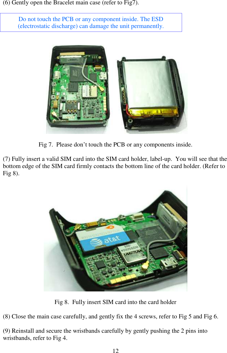   12(6) Gently open the Bracelet main case (refer to Fig7).  Do not touch the PCB or any component inside. The ESD (electrostatic discharge) can damage the unit permanently.    Fig 7.  Please don’t touch the PCB or any components inside.  (7) Fully insert a valid SIM card into the SIM card holder, label-up.  You will see that the bottom edge of the SIM card firmly contacts the bottom line of the card holder. (Refer to Fig 8).    Fig 8.  Fully insert SIM card into the card holder  (8) Close the main case carefully, and gently fix the 4 screws, refer to Fig 5 and Fig 6.  (9) Reinstall and secure the wristbands carefully by gently pushing the 2 pins into wristbands, refer to Fig 4. 