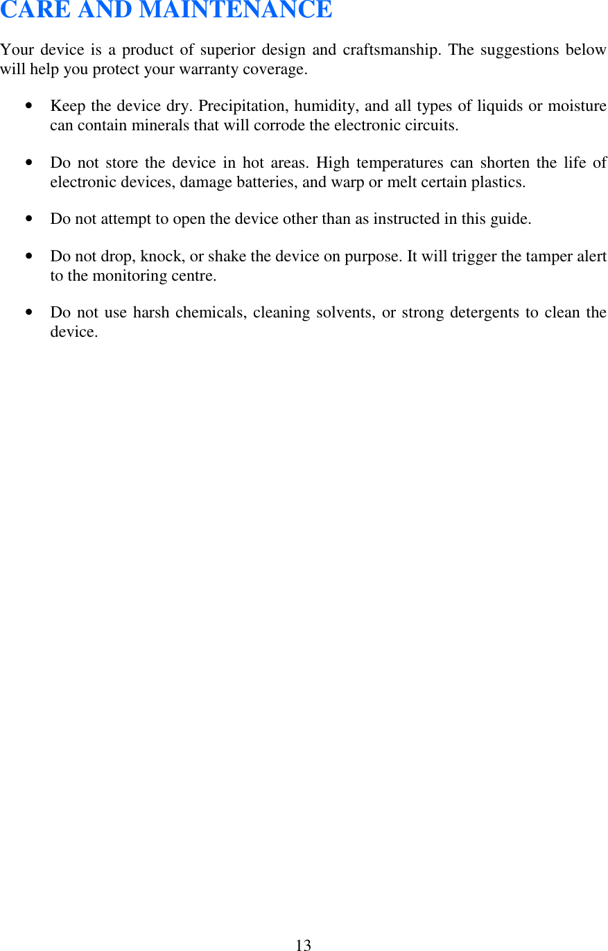   13CARE AND MAINTENANCE Your device is a product of superior design and craftsmanship. The suggestions below will help you protect your warranty coverage. • Keep the device dry. Precipitation, humidity, and all types of liquids or moisture can contain minerals that will corrode the electronic circuits.  • Do not store the  device  in  hot  areas.  High temperatures  can  shorten the  life of electronic devices, damage batteries, and warp or melt certain plastics. • Do not attempt to open the device other than as instructed in this guide. • Do not drop, knock, or shake the device on purpose. It will trigger the tamper alert to the monitoring centre. • Do not use harsh chemicals, cleaning solvents, or strong detergents to clean the device. 