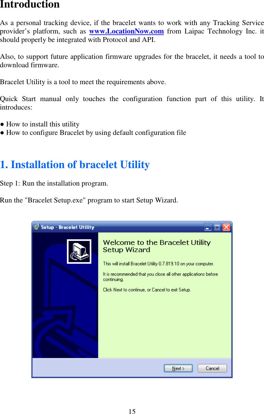   15Introduction  As a personal tracking device, if the bracelet wants to work with any Tracking Service provider’s  platform,  such  as  www.LocationNow.com from  Laipac  Technology  Inc.  it should properly be integrated with Protocol and API.   Also, to support future application firmware upgrades for the bracelet, it needs a tool to download firmware.  Bracelet Utility is a tool to meet the requirements above.  Quick  Start  manual  only  touches  the  configuration  function  part  of  this  utility.  It introduces:  ● How to install this utility ● How to configure Bracelet by using default configuration file   1. Installation of bracelet Utility  Step 1: Run the installation program.  Run the &quot;Bracelet Setup.exe&quot; program to start Setup Wizard.       