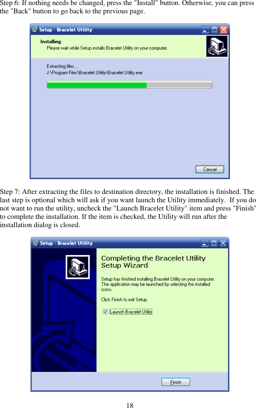   18Step 6: If nothing needs be changed, press the &quot;Install&quot; button. Otherwise, you can press the &quot;Back&quot; button to go back to the previous page.    Step 7: After extracting the files to destination directory, the installation is finished. The last step is optional which will ask if you want launch the Utility immediately.  If you do not want to run the utility, uncheck the &quot;Launch Bracelet Utility&quot; item and press &quot;Finish&quot; to complete the installation. If the item is checked, the Utility will run after the installation dialog is closed.   