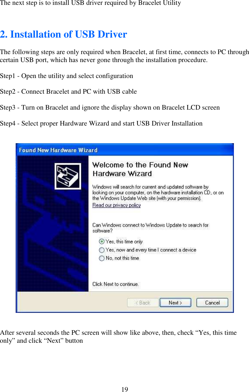   19The next step is to install USB driver required by Bracelet Utility   2. Installation of USB Driver  The following steps are only required when Bracelet, at first time, connects to PC through certain USB port, which has never gone through the installation procedure.  Step1 - Open the utility and select configuration  Step2 - Connect Bracelet and PC with USB cable  Step3 - Turn on Bracelet and ignore the display shown on Bracelet LCD screen  Step4 - Select proper Hardware Wizard and start USB Driver Installation       After several seconds the PC screen will show like above, then, check “Yes, this time only” and click “Next” button     