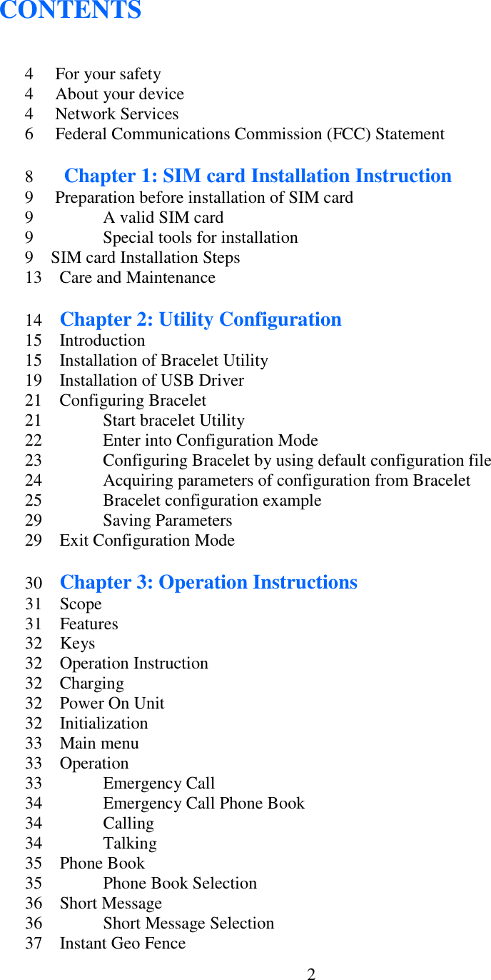  2CONTENTS   4    For your safety 4   About your device 4   Network Services 6   Federal Communications Commission (FCC) Statement  8     Chapter 1: SIM card Installation Instruction 9     Preparation before installation of SIM card 9    A valid SIM card 9    Special tools for installation 9    SIM card Installation Steps 13    Care and Maintenance  14    Chapter 2: Utility Configuration 15    Introduction 15    Installation of Bracelet Utility 19    Installation of USB Driver 21    Configuring Bracelet 21    Start bracelet Utility 22    Enter into Configuration Mode 23    Configuring Bracelet by using default configuration file 24    Acquiring parameters of configuration from Bracelet 25    Bracelet configuration example 29    Saving Parameters 29    Exit Configuration Mode  30    Chapter 3: Operation Instructions 31    Scope 31    Features 32    Keys 32    Operation Instruction 32    Charging 32    Power On Unit 32    Initialization 33    Main menu 33    Operation 33    Emergency Call 34    Emergency Call Phone Book 34    Calling 34    Talking 35    Phone Book 35    Phone Book Selection 36    Short Message 36    Short Message Selection 37    Instant Geo Fence 