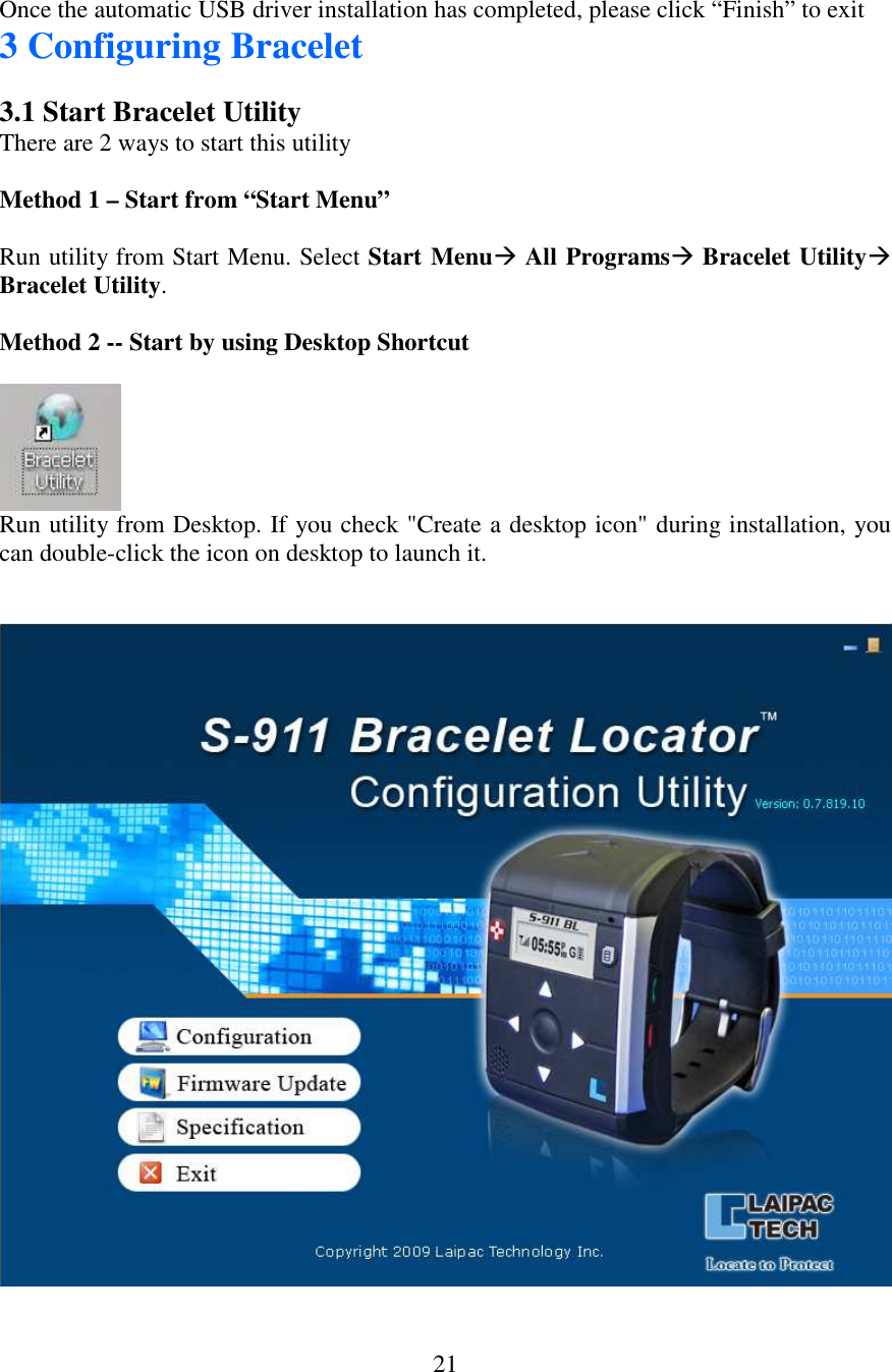   21 Once the automatic USB driver installation has completed, please click “Finish” to exit  3 Configuring Bracelet  3.1 Start Bracelet Utility  There are 2 ways to start this utility  Method 1 – Start from “Start Menu”  Run utility from Start Menu. Select Start Menu All Programs Bracelet Utility Bracelet Utility.  Method 2 -- Start by using Desktop Shortcut   Run utility from Desktop. If you check &quot;Create a desktop icon&quot; during installation, you can double-click the icon on desktop to launch it.    