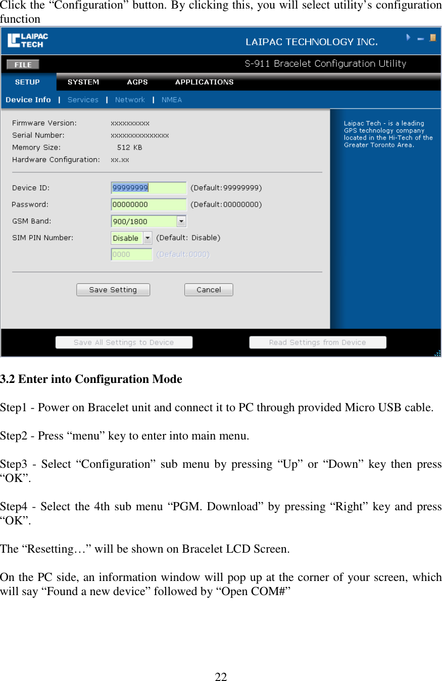   22 Click the “Configuration” button. By clicking this, you will select utility’s configuration function    3.2 Enter into Configuration Mode  Step1 - Power on Bracelet unit and connect it to PC through provided Micro USB cable.  Step2 - Press “menu” key to enter into main menu.   Step3 - Select “Configuration” sub menu by pressing  “Up” or “Down” key then press “OK”.  Step4 - Select the 4th sub menu “PGM. Download” by pressing “Right” key and press “OK”.  The “Resetting…” will be shown on Bracelet LCD Screen.  On the PC side, an information window will pop up at the corner of your screen, which will say “Found a new device” followed by “Open COM#”   