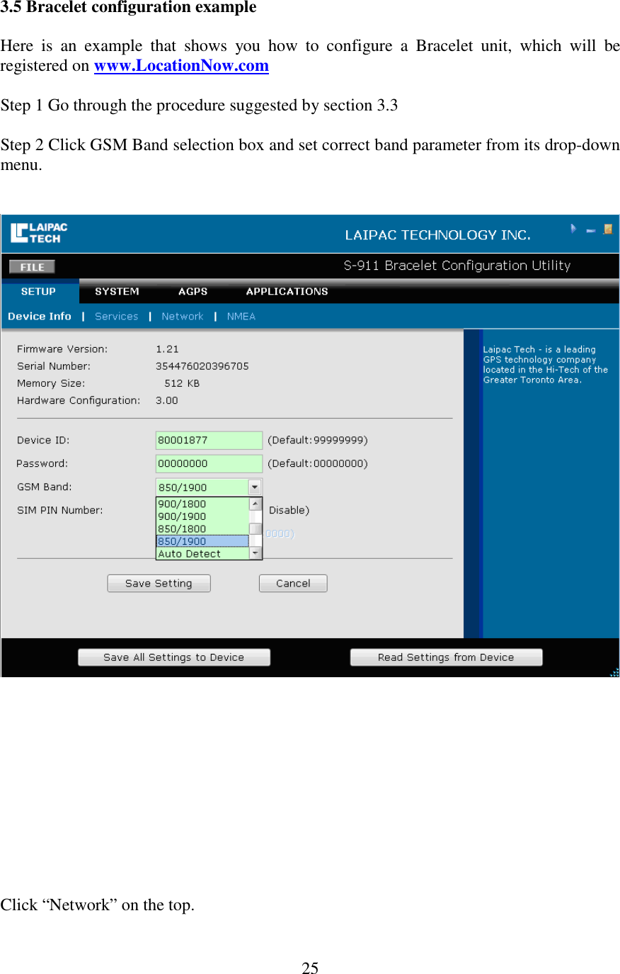   253.5 Bracelet configuration example  Here  is  an  example  that  shows  you  how  to  configure  a  Bracelet  unit,  which  will  be registered on www.LocationNow.com  Step 1 Go through the procedure suggested by section 3.3  Step 2 Click GSM Band selection box and set correct band parameter from its drop-down menu.               Click “Network” on the top.  