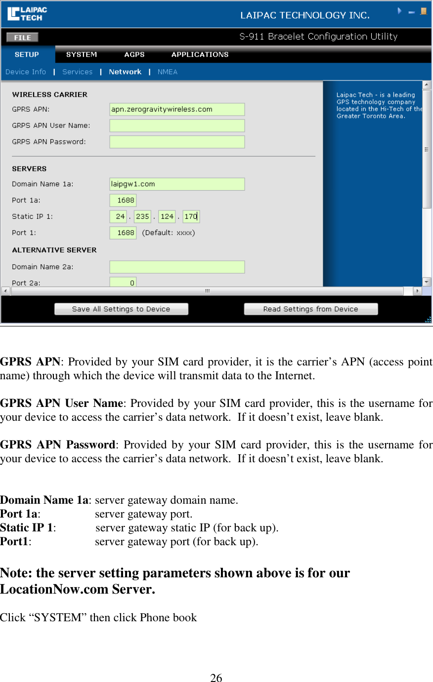  26   GPRS APN: Provided by your SIM card provider, it is the carrier’s APN (access point name) through which the device will transmit data to the Internet.  GPRS APN User Name: Provided by your SIM card provider, this is the username for your device to access the carrier’s data network.  If it doesn’t exist, leave blank.  GPRS APN Password: Provided by your SIM card provider, this is the username for your device to access the carrier’s data network.  If it doesn’t exist, leave blank.   Domain Name 1a: server gateway domain name. Port 1a:                  server gateway port. Static IP 1:             server gateway static IP (for back up). Port1:                     server gateway port (for back up).  Note: the server setting parameters shown above is for our LocationNow.com Server.  Click “SYSTEM” then click Phone book  