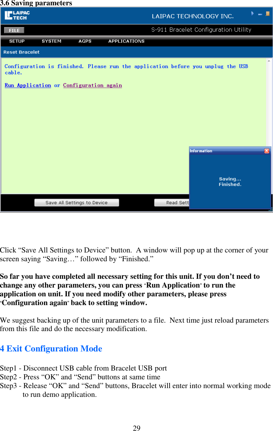   293.6 Saving parameters     Click “Save All Settings to Device” button.  A window will pop up at the corner of your screen saying “Saving…” followed by “Finished.”  So far you have completed all necessary setting for this unit. If you don’t need to change any other parameters, you can press “Run Application” to run the application on unit. If you need modify other parameters, please press “Configuration again” back to setting window.  We suggest backing up of the unit parameters to a file.  Next time just reload parameters from this file and do the necessary modification.   4 Exit Configuration Mode  Step1 - Disconnect USB cable from Bracelet USB port Step2 - Press “OK” and “Send” buttons at same time Step3 - Release “OK” and “Send” buttons, Bracelet will enter into normal working mode to run demo application.  