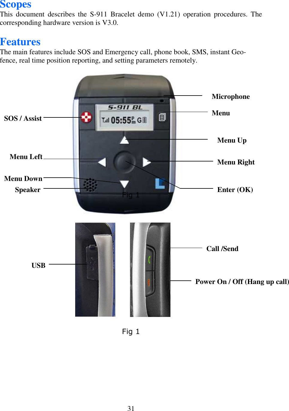   31Scopes This  document  describes  the  S-911  Bracelet  demo  (V1.21)  operation  procedures.  The corresponding hardware version is V3.0.  Features The main features include SOS and Emergency call, phone book, SMS, instant Geo-fence, real time position reporting, and setting parameters remotely.                                                                                                                                                                                                        Fig 1                                                            Fig 1 Microphone Menu Up Menu Right Enter (OK) SOS / Assist Menu Left Menu Down Speaker Menu Call /Send  Power On / Off (Hang up call)   USB 