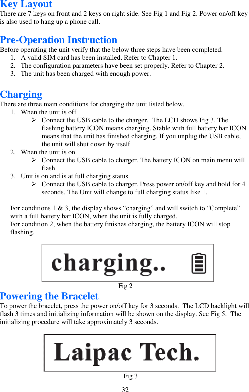  32Key Layout There are 7 keys on front and 2 keys on right side. See Fig 1 and Fig 2. Power on/off key is also used to hang up a phone call.  Pre-Operation Instruction Before operating the unit verify that the below three steps have been completed. 1. A valid SIM card has been installed. Refer to Chapter 1. 2. The configuration parameters have been set properly. Refer to Chapter 2. 3. The unit has been charged with enough power.  Charging There are three main conditions for charging the unit listed below. 1. When the unit is off  Connect the USB cable to the charger.  The LCD shows Fig 3. The flashing battery ICON means charging. Stable with full battery bar ICON means that the unit has finished charging. If you unplug the USB cable, the unit will shut down by itself. 2. When the unit is on.  Connect the USB cable to charger. The battery ICON on main menu will flash. 3. Unit is on and is at full charging status  Connect the USB cable to charger. Press power on/off key and hold for 4 seconds. The Unit will change to full charging status like 1.        For conditions 1 &amp; 3, the display shows “charging” and will switch to “Complete” with a full battery bar ICON, when the unit is fully charged. For condition 2, when the battery finishes charging, the battery ICON will stop flashing.                                                                                                Fig 2 Powering the Bracelet To power the bracelet, press the power on/off key for 3 seconds.  The LCD backlight will flash 3 times and initializing information will be shown on the display. See Fig 5.  The initializing procedure will take approximately 3 seconds.                                                                                                    Fig 3        