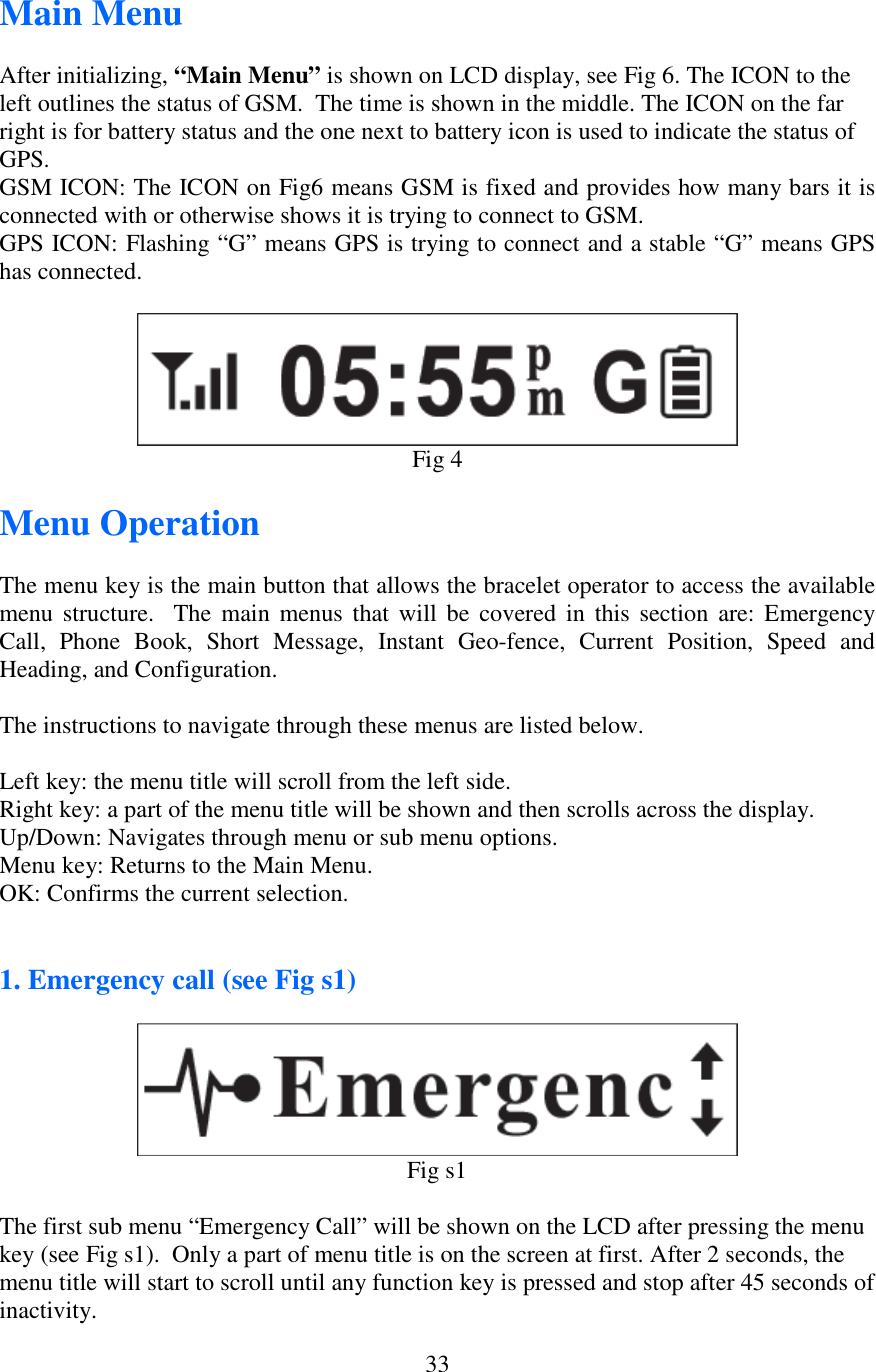   33Main Menu  After initializing, “Main Menu” is shown on LCD display, see Fig 6. The ICON to the left outlines the status of GSM.  The time is shown in the middle. The ICON on the far right is for battery status and the one next to battery icon is used to indicate the status of GPS. GSM ICON: The ICON on Fig6 means GSM is fixed and provides how many bars it is connected with or otherwise shows it is trying to connect to GSM. GPS ICON: Flashing “G” means GPS is trying to connect and a stable “G” means GPS has connected.   Fig 4  Menu Operation  The menu key is the main button that allows the bracelet operator to access the available menu structure.    The  main  menus  that  will  be  covered in  this  section  are:  Emergency Call,  Phone  Book,  Short  Message,  Instant  Geo-fence,  Current  Position,  Speed  and Heading, and Configuration.  The instructions to navigate through these menus are listed below.  Left key: the menu title will scroll from the left side. Right key: a part of the menu title will be shown and then scrolls across the display. Up/Down: Navigates through menu or sub menu options. Menu key: Returns to the Main Menu. OK: Confirms the current selection.   1. Emergency call (see Fig s1)   Fig s1  The first sub menu “Emergency Call” will be shown on the LCD after pressing the menu key (see Fig s1).  Only a part of menu title is on the screen at first. After 2 seconds, the menu title will start to scroll until any function key is pressed and stop after 45 seconds of inactivity. 