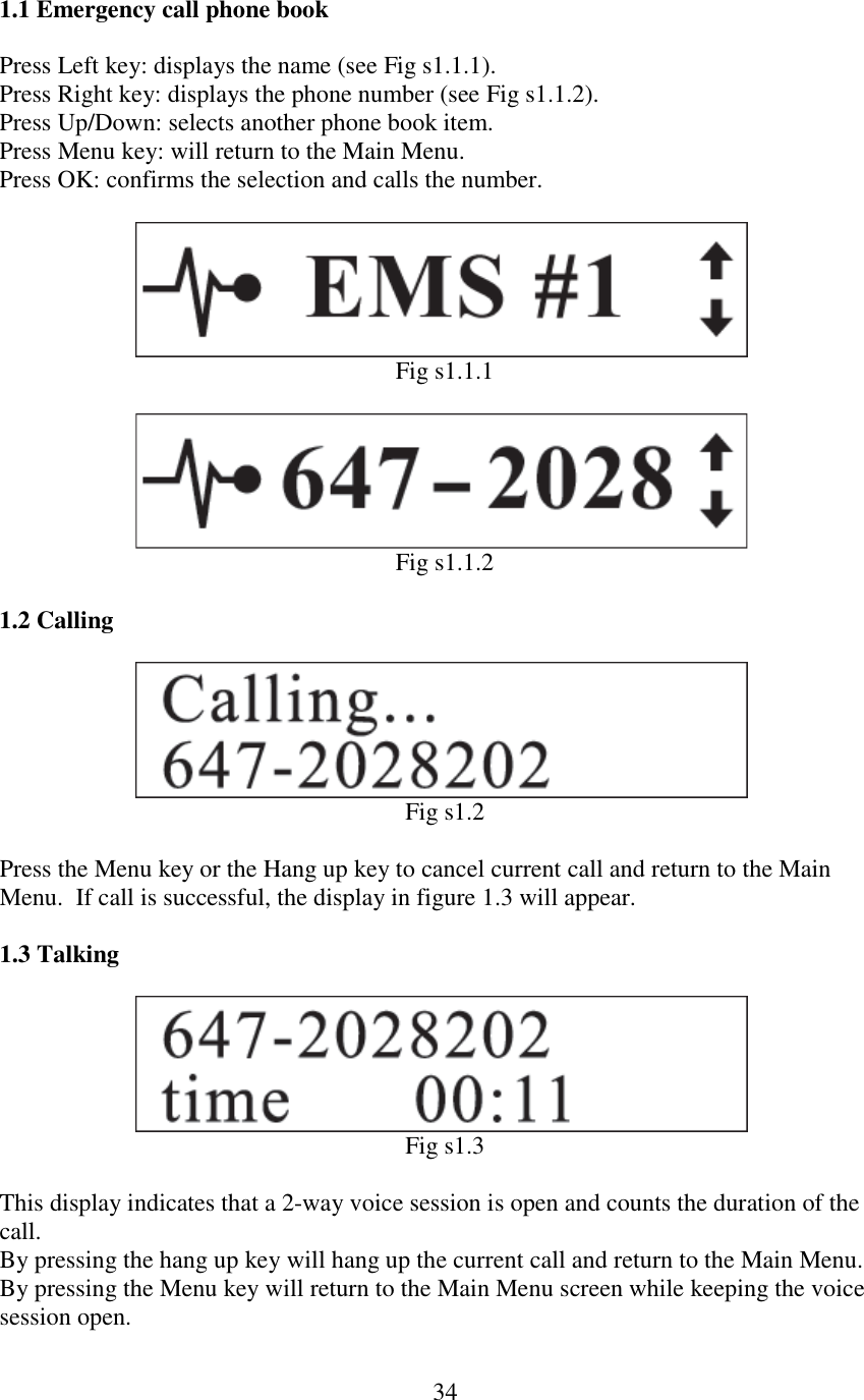   341.1 Emergency call phone book  Press Left key: displays the name (see Fig s1.1.1). Press Right key: displays the phone number (see Fig s1.1.2). Press Up/Down: selects another phone book item. Press Menu key: will return to the Main Menu. Press OK: confirms the selection and calls the number.                          Fig s1.1.1                          Fig s1.1.2  1.2 Calling              Fig s1.2  Press the Menu key or the Hang up key to cancel current call and return to the Main Menu.  If call is successful, the display in figure 1.3 will appear.  1.3 Talking              Fig s1.3  This display indicates that a 2-way voice session is open and counts the duration of the call. By pressing the hang up key will hang up the current call and return to the Main Menu.  By pressing the Menu key will return to the Main Menu screen while keeping the voice session open.  