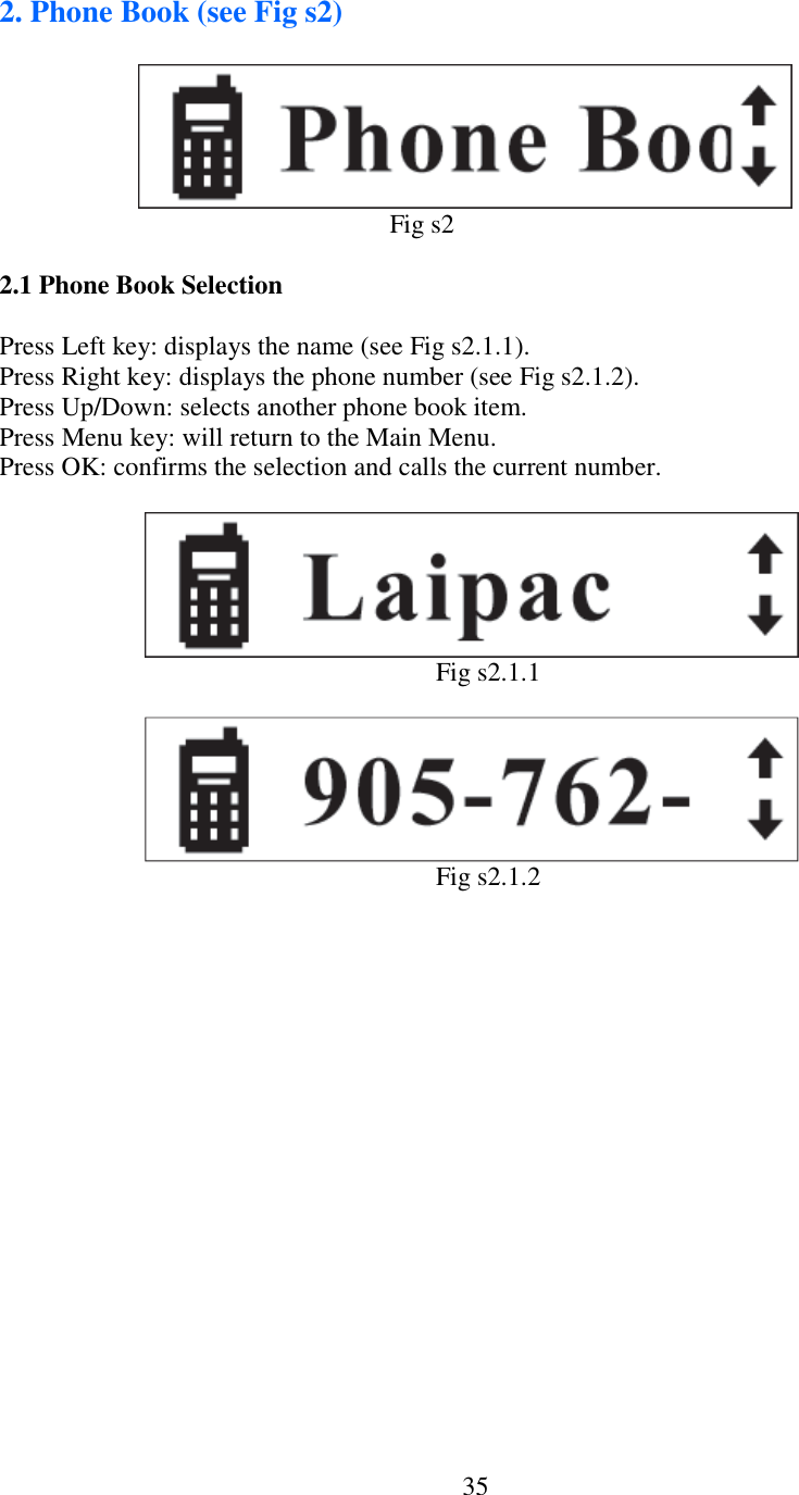   352. Phone Book (see Fig s2)                                                                                    Fig s2  2.1 Phone Book Selection  Press Left key: displays the name (see Fig s2.1.1). Press Right key: displays the phone number (see Fig s2.1.2). Press Up/Down: selects another phone book item. Press Menu key: will return to the Main Menu. Press OK: confirms the selection and calls the current number.                                                                                             Fig s2.1.1                                                                                            Fig s2.1.2                            