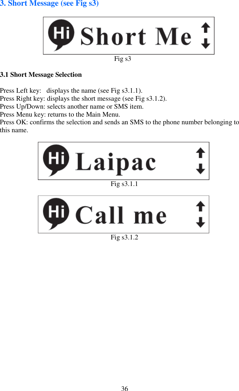   363. Short Message (see Fig s3)                                                                                               Fig s3  3.1 Short Message Selection  Press Left key:   displays the name (see Fig s3.1.1). Press Right key: displays the short message (see Fig s3.1.2). Press Up/Down: selects another name or SMS item. Press Menu key: returns to the Main Menu. Press OK: confirms the selection and sends an SMS to the phone number belonging to this name.                          Fig s3.1.1                          Fig s3.1.2     