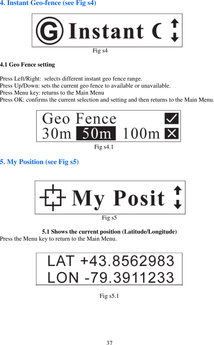   374. Instant Geo-fence (see Fig s4)                                                                                      Fig s4  4.1 Geo Fence setting  Press Left/Right:  selects different instant geo fence range. Press Up/Down: sets the current geo fence to available or unavailable. Press Menu key: returns to the Main Menu Press OK: confirms the current selection and setting and then returns to the Main Menu.                                                                                        Fig s4.1  5. My Position (see Fig s5)                Fig s5  5.1 Shows the current position (Latitude/Longitude) Press the Menu key to return to the Main Menu.          Fig s5.1
