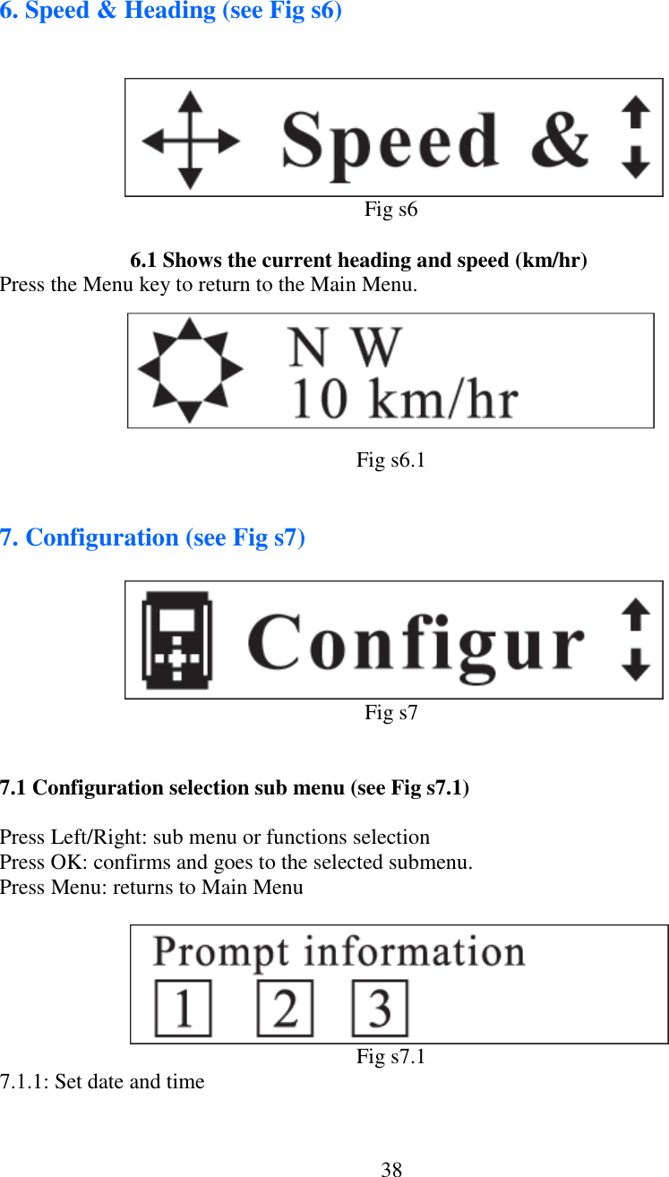   38  6. Speed &amp; Heading (see Fig s6)                                                                       Fig s6      6.1 Shows the current heading and speed (km/hr) Press the Menu key to return to the Main Menu.       Fig s6.1   7. Configuration (see Fig s7)               Fig s7   7.1 Configuration selection sub menu (see Fig s7.1)  Press Left/Right: sub menu or functions selection Press OK: confirms and goes to the selected submenu. Press Menu: returns to Main Menu                            Fig s7.1 7.1.1: Set date and time    