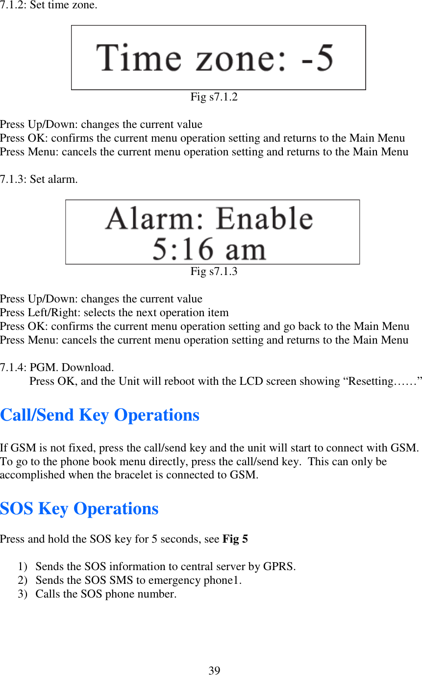   397.1.2: Set time zone.                            Fig s7.1.2  Press Up/Down: changes the current value Press OK: confirms the current menu operation setting and returns to the Main Menu Press Menu: cancels the current menu operation setting and returns to the Main Menu  7.1.3: Set alarm.                          Fig s7.1.3  Press Up/Down: changes the current value Press Left/Right: selects the next operation item Press OK: confirms the current menu operation setting and go back to the Main Menu Press Menu: cancels the current menu operation setting and returns to the Main Menu  7.1.4: PGM. Download.           Press OK, and the Unit will reboot with the LCD screen showing “Resetting……”        Call/Send Key Operations  If GSM is not fixed, press the call/send key and the unit will start to connect with GSM. To go to the phone book menu directly, press the call/send key.  This can only be accomplished when the bracelet is connected to GSM.  SOS Key Operations  Press and hold the SOS key for 5 seconds, see Fig 5  1) Sends the SOS information to central server by GPRS. 2) Sends the SOS SMS to emergency phone1. 3) Calls the SOS phone number.  