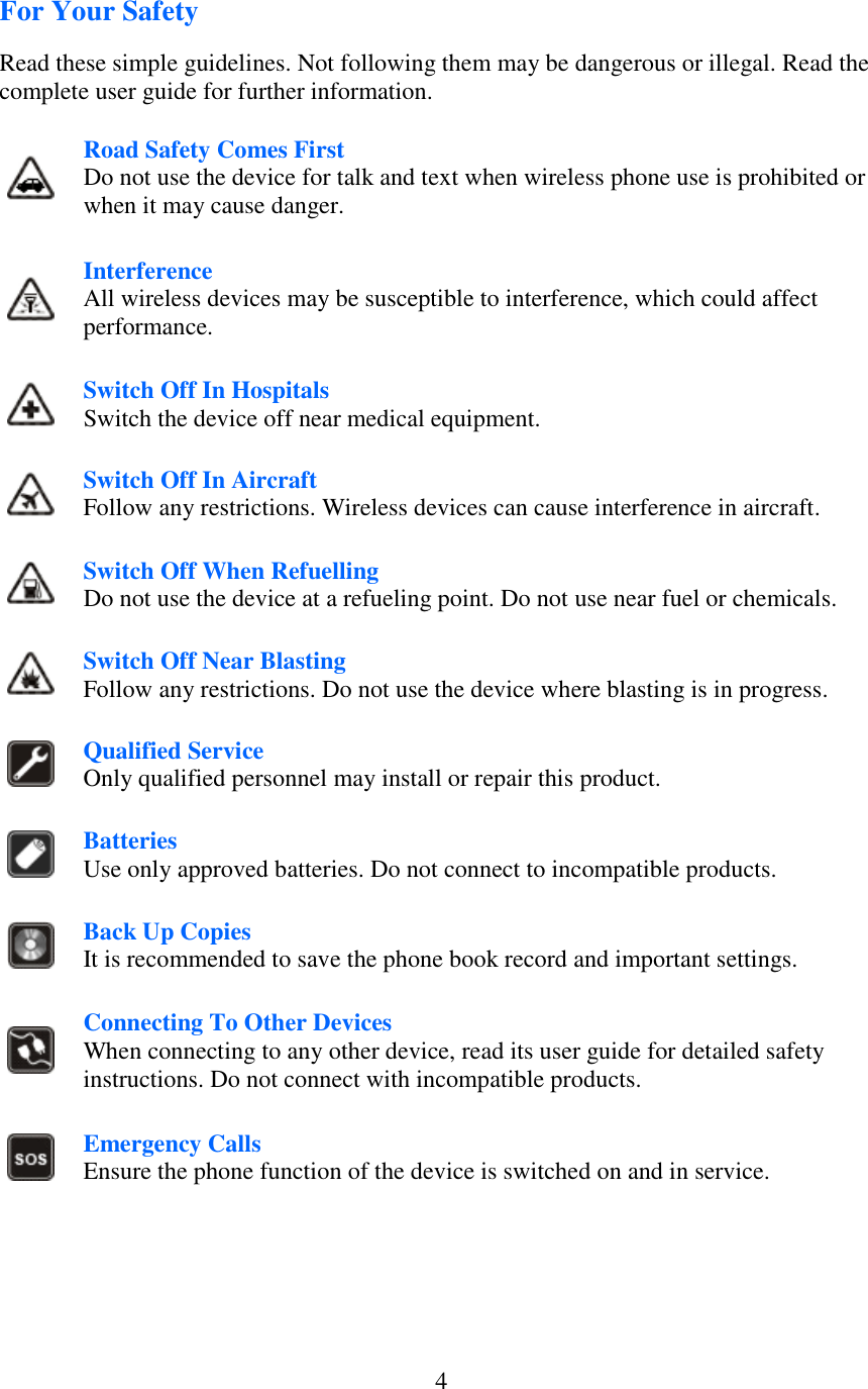  4For Your Safety  Read these simple guidelines. Not following them may be dangerous or illegal. Read the complete user guide for further information.   Road Safety Comes First Do not use the device for talk and text when wireless phone use is prohibited or when it may cause danger.  Interference All wireless devices may be susceptible to interference, which could affect performance.  Switch Off In Hospitals Switch the device off near medical equipment.  Switch Off In Aircraft Follow any restrictions. Wireless devices can cause interference in aircraft.  Switch Off When Refuelling Do not use the device at a refueling point. Do not use near fuel or chemicals.  Switch Off Near Blasting Follow any restrictions. Do not use the device where blasting is in progress.  Qualified Service Only qualified personnel may install or repair this product.  Batteries Use only approved batteries. Do not connect to incompatible products.  Back Up Copies It is recommended to save the phone book record and important settings.  Connecting To Other Devices When connecting to any other device, read its user guide for detailed safety instructions. Do not connect with incompatible products.  Emergency Calls Ensure the phone function of the device is switched on and in service.    