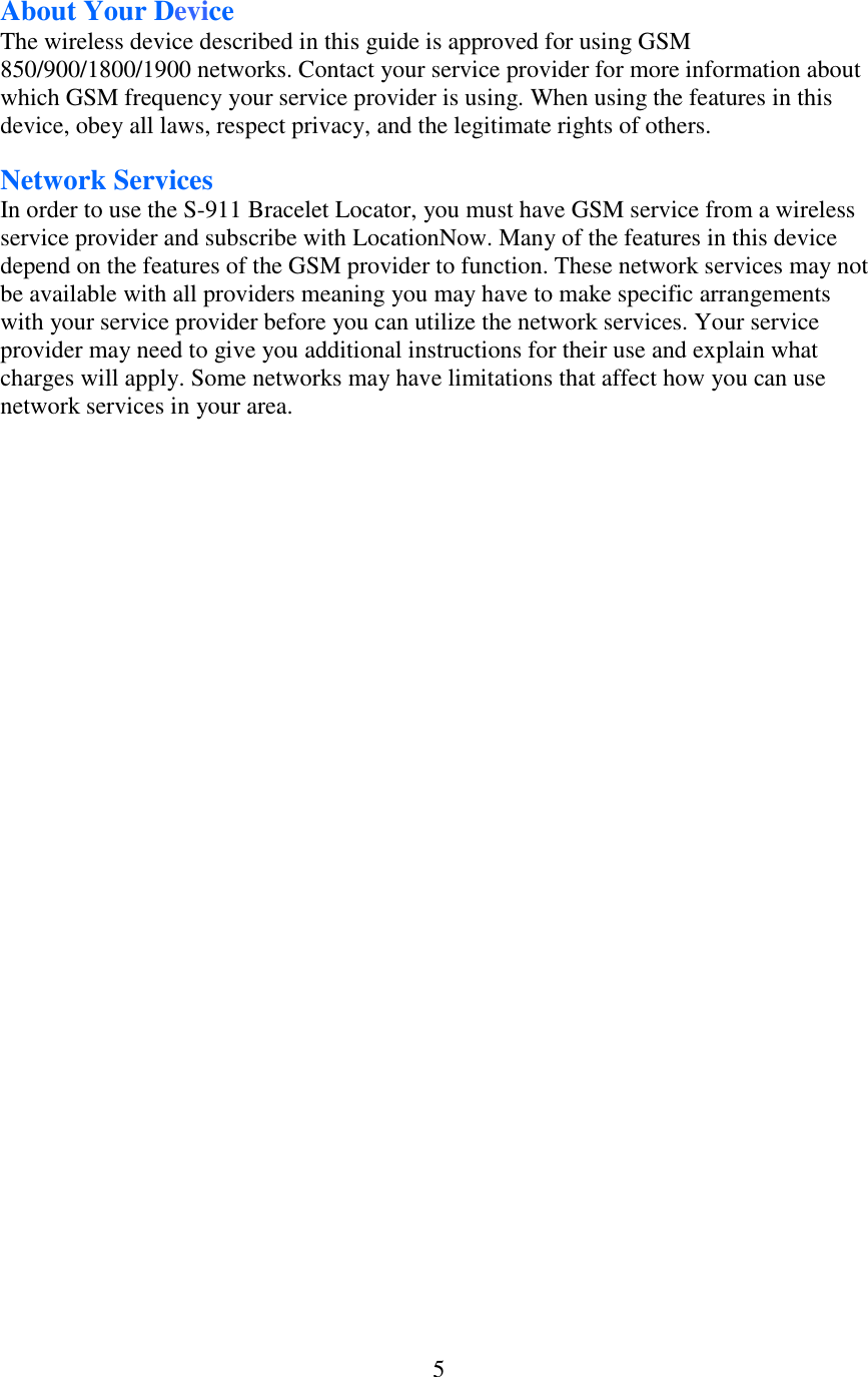  5About Your Device The wireless device described in this guide is approved for using GSM 850/900/1800/1900 networks. Contact your service provider for more information about which GSM frequency your service provider is using. When using the features in this device, obey all laws, respect privacy, and the legitimate rights of others. Network Services In order to use the S-911 Bracelet Locator, you must have GSM service from a wireless service provider and subscribe with LocationNow. Many of the features in this device depend on the features of the GSM provider to function. These network services may not be available with all providers meaning you may have to make specific arrangements with your service provider before you can utilize the network services. Your service provider may need to give you additional instructions for their use and explain what charges will apply. Some networks may have limitations that affect how you can use network services in your area. 