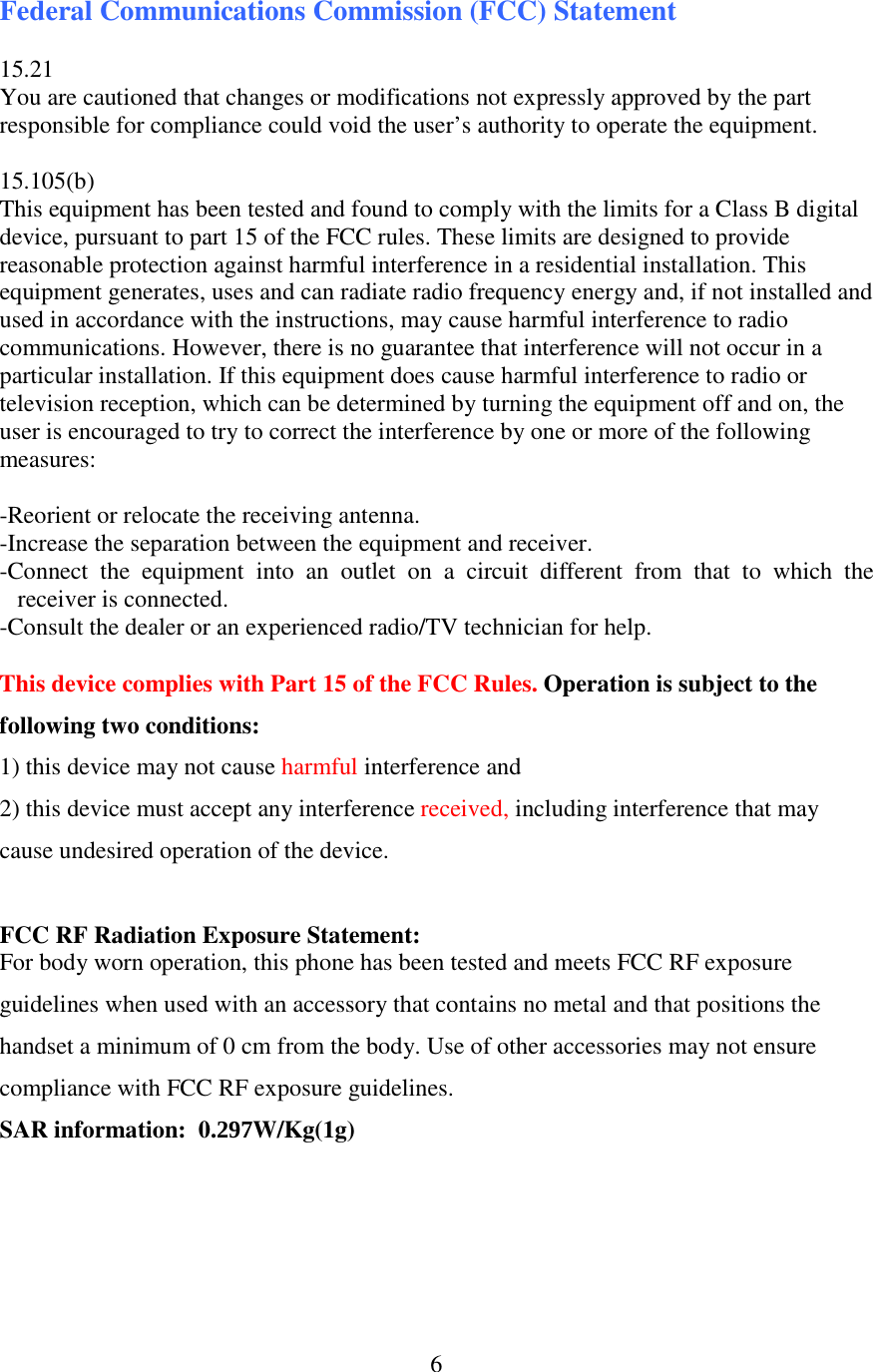 6Federal Communications Commission (FCC) Statement  15.21 You are cautioned that changes or modifications not expressly approved by the part responsible for compliance could void the user’s authority to operate the equipment.  15.105(b) This equipment has been tested and found to comply with the limits for a Class B digital device, pursuant to part 15 of the FCC rules. These limits are designed to provide reasonable protection against harmful interference in a residential installation. This equipment generates, uses and can radiate radio frequency energy and, if not installed and used in accordance with the instructions, may cause harmful interference to radio communications. However, there is no guarantee that interference will not occur in a particular installation. If this equipment does cause harmful interference to radio or television reception, which can be determined by turning the equipment off and on, the user is encouraged to try to correct the interference by one or more of the following measures:   -Reorient or relocate the receiving antenna. -Increase the separation between the equipment and receiver. -Connect  the  equipment  into  an  outlet  on  a  circuit  different  from  that  to  which  the receiver is connected. -Consult the dealer or an experienced radio/TV technician for help.  This device complies with Part 15 of the FCC Rules. Operation is subject to the following two conditions: 1) this device may not cause harmful interference and 2) this device must accept any interference received, including interference that may cause undesired operation of the device.  FCC RF Radiation Exposure Statement: For body worn operation, this phone has been tested and meets FCC RF exposure guidelines when used with an accessory that contains no metal and that positions the handset a minimum of 0 cm from the body. Use of other accessories may not ensure compliance with FCC RF exposure guidelines. SAR information:  0.297W/Kg(1g)