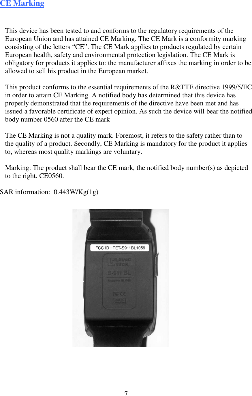  7CE Marking This device has been tested to and conforms to the regulatory requirements of the European Union and has attained CE Marking. The CE Mark is a conformity marking consisting of the letters “CE”. The CE Mark applies to products regulated by certain European health, safety and environmental protection legislation. The CE Mark is obligatory for products it applies to: the manufacturer affixes the marking in order to be allowed to sell his product in the European market.  This product conforms to the essential requirements of the R&amp;TTE directive 1999/5/EC in order to attain CE Marking. A notified body has determined that this device has properly demonstrated that the requirements of the directive have been met and has issued a favorable certificate of expert opinion. As such the device will bear the notified body number 0560 after the CE mark  The CE Marking is not a quality mark. Foremost, it refers to the safety rather than to the quality of a product. Secondly, CE Marking is mandatory for the product it applies to, whereas most quality markings are voluntary.  Marking: The product shall bear the CE mark, the notified body number(s) as depicted to the right. CE0560.  SAR information:  0.443W/Kg(1g)   