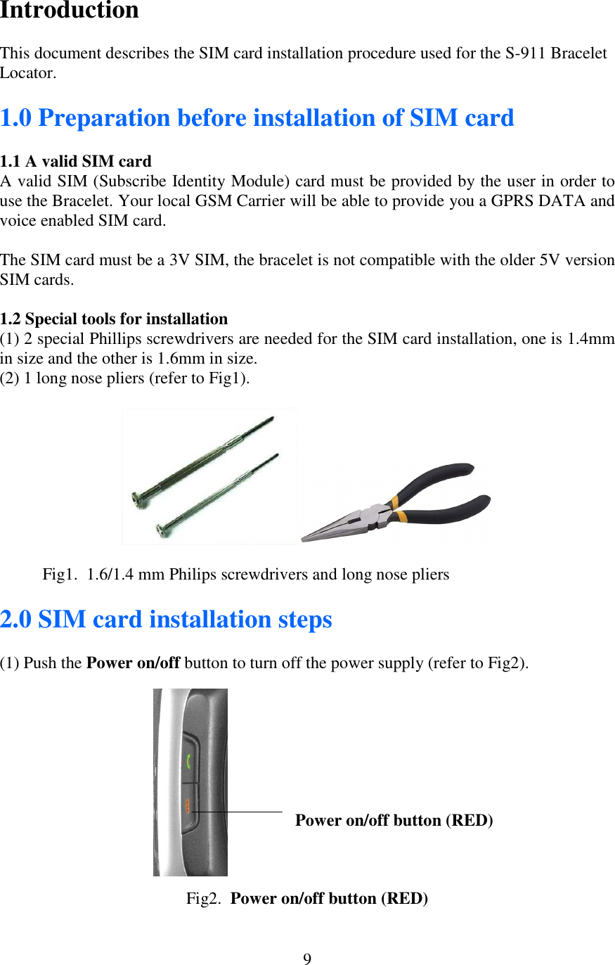  9Introduction  This document describes the SIM card installation procedure used for the S-911 Bracelet Locator.  1.0 Preparation before installation of SIM card  1.1 A valid SIM card A valid SIM (Subscribe Identity Module) card must be provided by the user in order to use the Bracelet. Your local GSM Carrier will be able to provide you a GPRS DATA and voice enabled SIM card.  The SIM card must be a 3V SIM, the bracelet is not compatible with the older 5V version SIM cards.  1.2 Special tools for installation (1) 2 special Phillips screwdrivers are needed for the SIM card installation, one is 1.4mm in size and the other is 1.6mm in size. (2) 1 long nose pliers (refer to Fig1).              Fig1.  1.6/1.4 mm Philips screwdrivers and long nose pliers  2.0 SIM card installation steps  (1) Push the Power on/off button to turn off the power supply (refer to Fig2).                                                                                                                                                                                    Power on/off button (RED)               Fig2.  Power on/off button (RED) 