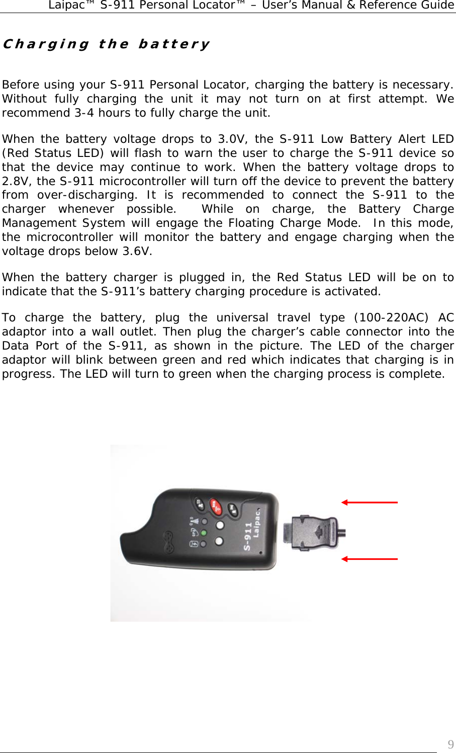 Laipac™ S-911 Personal Locator™ – User’s Manual &amp; Reference Guide  9Charging the battery   Before using your S-911 Personal Locator, charging the battery is necessary. Without fully charging the unit it may not turn on at first attempt. We recommend 3-4 hours to fully charge the unit. When the battery voltage drops to 3.0V, the S-911 Low Battery Alert LED (Red Status LED) will flash to warn the user to charge the S-911 device so that the device may continue to work. When the battery voltage drops to 2.8V, the S-911 microcontroller will turn off the device to prevent the battery from over-discharging. It is recommended to connect the S-911 to the charger whenever possible.  While on charge, the Battery Charge Management System will engage the Floating Charge Mode.  In this mode, the microcontroller will monitor the battery and engage charging when the voltage drops below 3.6V. When the battery charger is plugged in, the Red Status LED will be on to indicate that the S-911’s battery charging procedure is activated. To charge the battery, plug the universal travel type (100-220AC) AC adaptor into a wall outlet. Then plug the charger’s cable connector into the Data Port of the S-911, as shown in the picture. The LED of the charger adaptor will blink between green and red which indicates that charging is in progress. The LED will turn to green when the charging process is complete.         