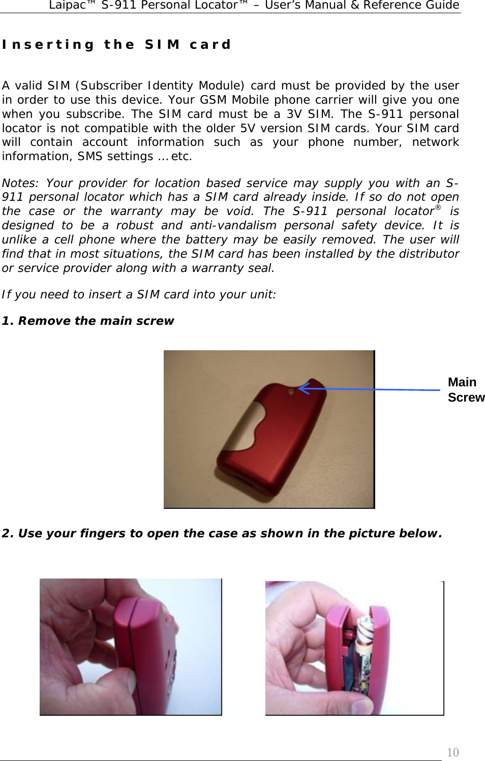 Laipac™ S-911 Personal Locator™ – User’s Manual &amp; Reference Guide  10Inserting the SIM card   A valid SIM (Subscriber Identity Module) card must be provided by the user in order to use this device. Your GSM Mobile phone carrier will give you one when you subscribe. The SIM card must be a 3V SIM. The S-911 personal locator is not compatible with the older 5V version SIM cards. Your SIM card will contain account information such as your phone number, network information, SMS settings … etc.  Notes: Your provider for location based service may supply you with an S-911 personal locator which has a SIM card already inside. If so do not open the case or the warranty may be void. The S-911 personal locator® is designed to be a robust and anti-vandalism personal safety device. It is unlike a cell phone where the battery may be easily removed. The user will find that in most situations, the SIM card has been installed by the distributor or service provider along with a warranty seal. If you need to insert a SIM card into your unit: 1. Remove the main screw         2. Use your fingers to open the case as shown in the picture below.                          Main Screw 