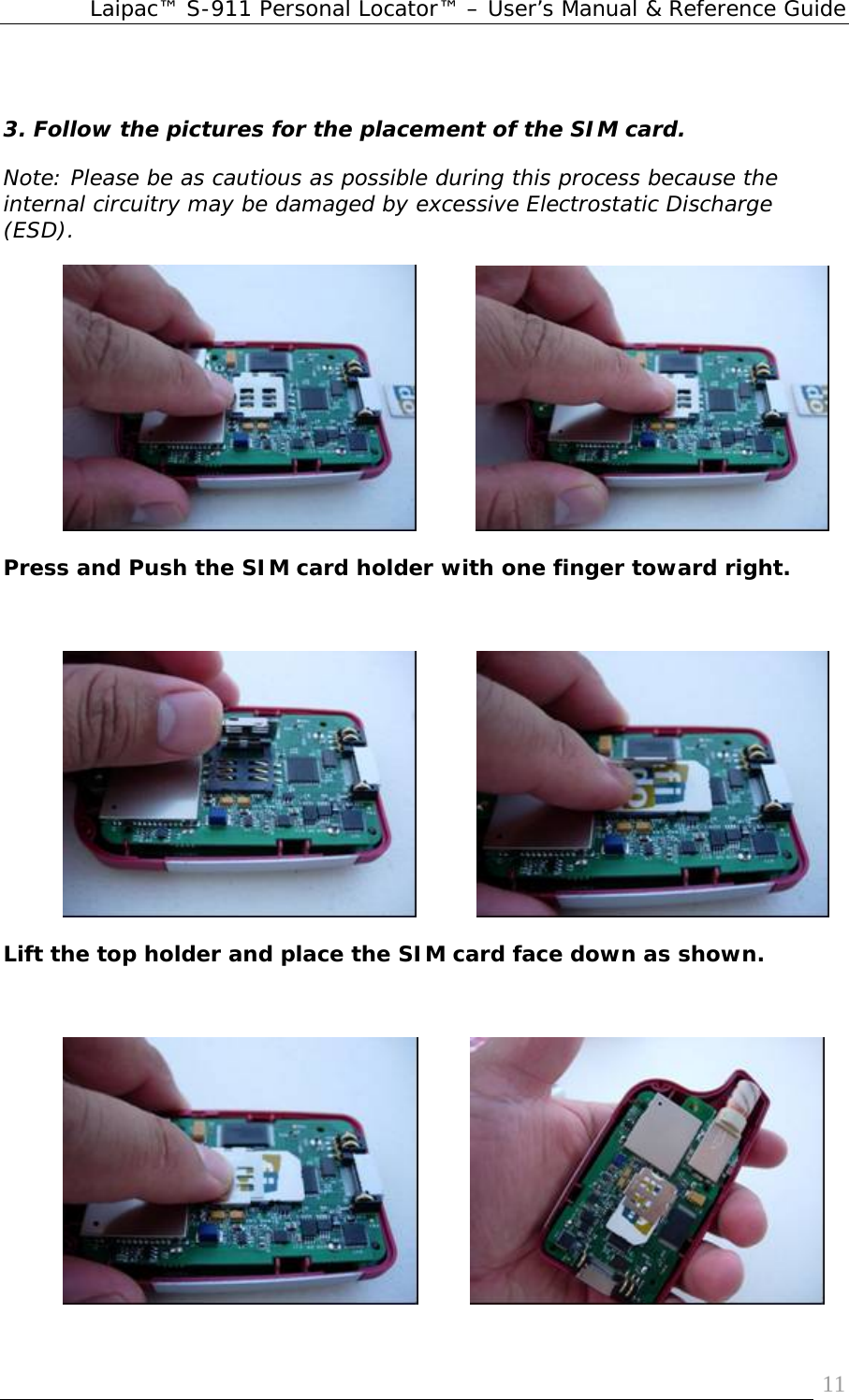 Laipac™ S-911 Personal Locator™ – User’s Manual &amp; Reference Guide  11 3. Follow the pictures for the placement of the SIM card.  Note: Please be as cautious as possible during this process because the internal circuitry may be damaged by excessive Electrostatic Discharge (ESD).                     Press and Push the SIM card holder with one finger toward right.                     Lift the top holder and place the SIM card face down as shown.                    