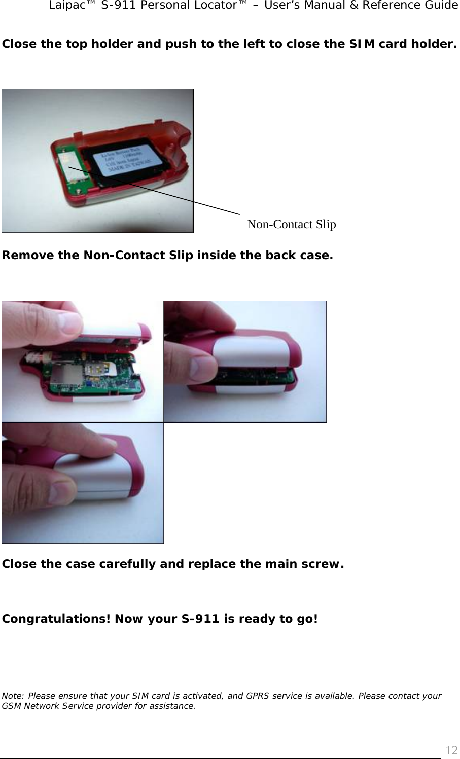 Laipac™ S-911 Personal Locator™ – User’s Manual &amp; Reference Guide  12Close the top holder and push to the left to close the SIM card holder.         Remove the Non-Contact Slip inside the back case.   Close the case carefully and replace the main screw.   Congratulations! Now your S-911 is ready to go!     Note: Please ensure that your SIM card is activated, and GPRS service is available. Please contact your GSM Network Service provider for assistance.Non-Contact Slip 