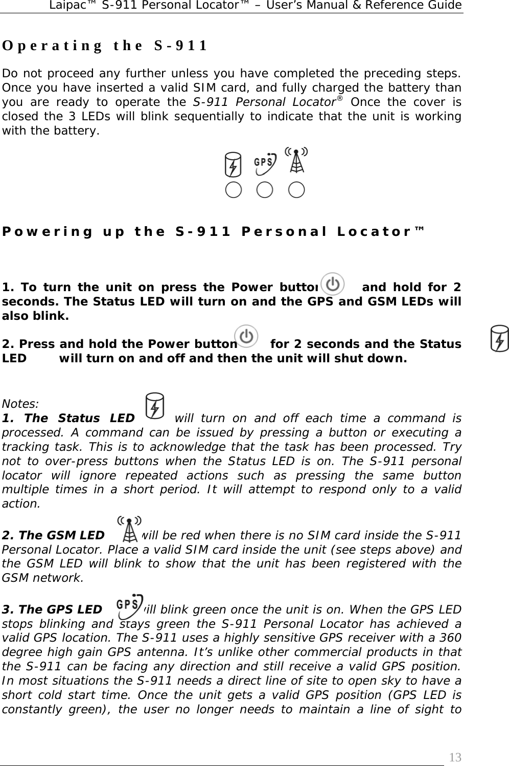 Laipac™ S-911 Personal Locator™ – User’s Manual &amp; Reference Guide  13Operating the S-911 Do not proceed any further unless you have completed the preceding steps. Once you have inserted a valid SIM card, and fully charged the battery than you are ready to operate the S-911 Personal Locator® Once the cover is closed the 3 LEDs will blink sequentially to indicate that the unit is working with the battery.      Powering up the S-911 Personal Locator™   1. To turn the unit on press the Power button      and hold for 2 seconds. The Status LED will turn on and the GPS and GSM LEDs will also blink.   2. Press and hold the Power button       for 2 seconds and the Status LED        will turn on and off and then the unit will shut down.    Notes:  1. The Status LED  will turn on and off each time a command is processed. A command can be issued by pressing a button or executing a tracking task. This is to acknowledge that the task has been processed. Try not to over-press buttons when the Status LED is on. The S-911 personal locator will ignore repeated actions such as pressing the same button multiple times in a short period. It will attempt to respond only to a valid action.     2. The GSM LED        will be red when there is no SIM card inside the S-911 Personal Locator. Place a valid SIM card inside the unit (see steps above) and the GSM LED will blink to show that the unit has been registered with the GSM network.    3. The GPS LED        will blink green once the unit is on. When the GPS LED stops blinking and stays green the S-911 Personal Locator has achieved a valid GPS location. The S-911 uses a highly sensitive GPS receiver with a 360 degree high gain GPS antenna. It’s unlike other commercial products in that the S-911 can be facing any direction and still receive a valid GPS position. In most situations the S-911 needs a direct line of site to open sky to have a short cold start time. Once the unit gets a valid GPS position (GPS LED is constantly green), the user no longer needs to maintain a line of sight to 
