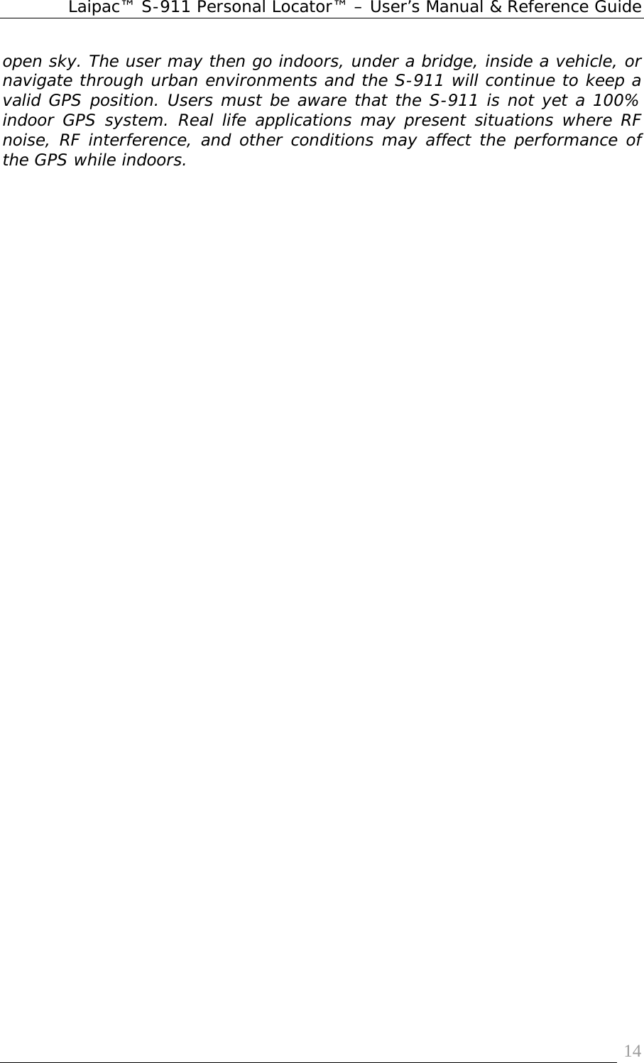 Laipac™ S-911 Personal Locator™ – User’s Manual &amp; Reference Guide  14open sky. The user may then go indoors, under a bridge, inside a vehicle, or navigate through urban environments and the S-911 will continue to keep a valid GPS position. Users must be aware that the S-911 is not yet a 100% indoor GPS system. Real life applications may present situations where RF noise, RF interference, and other conditions may affect the performance of the GPS while indoors.     