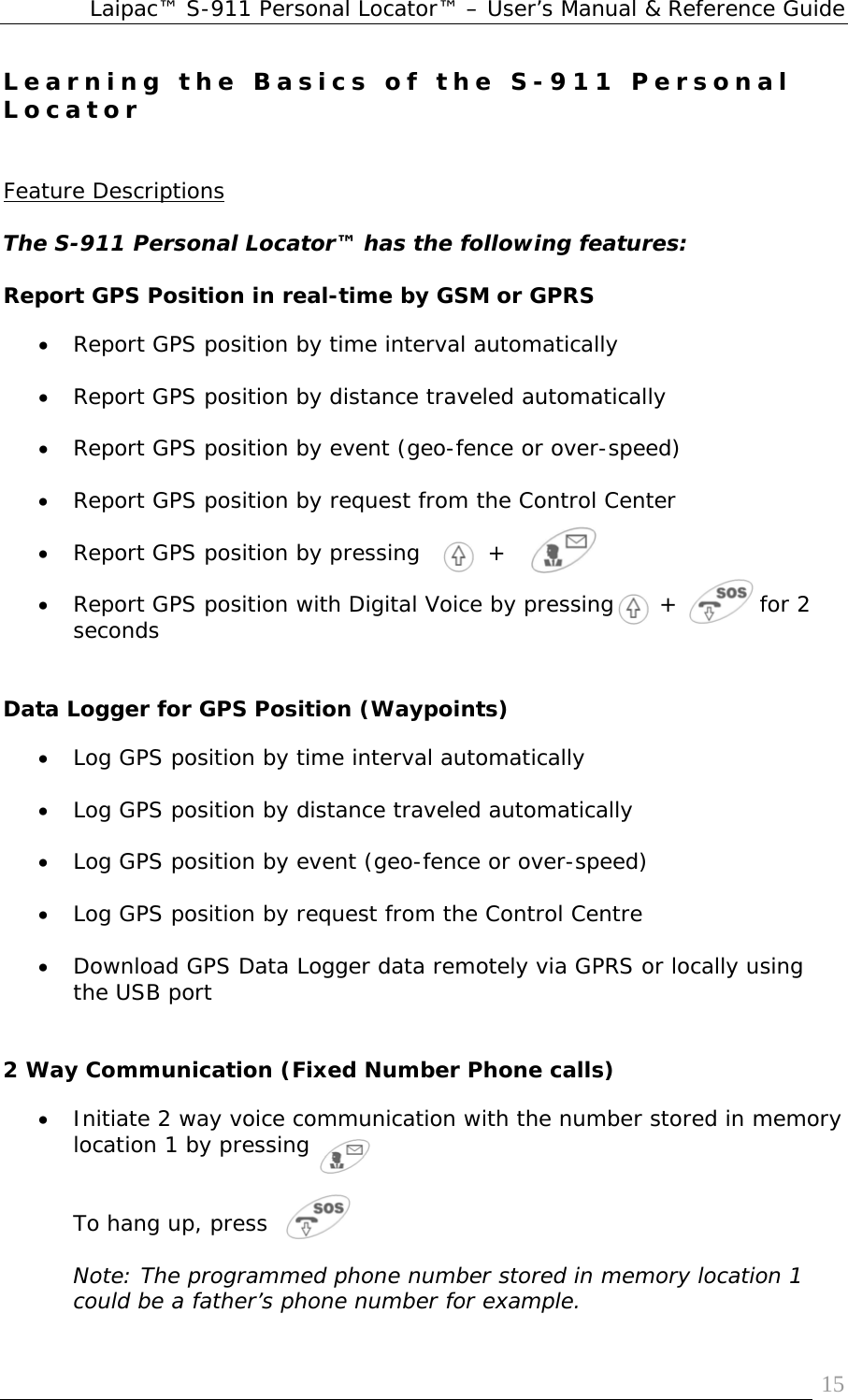 Laipac™ S-911 Personal Locator™ – User’s Manual &amp; Reference Guide  15Learning the Basics of the S-911 Personal Locator   Feature Descriptions  The S-911 Personal Locator™ has the following features:  Report GPS Position in real-time by GSM or GPRS • Report GPS position by time interval automatically   • Report GPS position by distance traveled automatically  • Report GPS position by event (geo-fence or over-speed)  • Report GPS position by request from the Control Center  • Report GPS position by pressing         +  • Report GPS position with Digital Voice by pressing      +           for 2 seconds   Data Logger for GPS Position (Waypoints) • Log GPS position by time interval automatically  • Log GPS position by distance traveled automatically  • Log GPS position by event (geo-fence or over-speed)  • Log GPS position by request from the Control Centre  • Download GPS Data Logger data remotely via GPRS or locally using the USB port   2 Way Communication (Fixed Number Phone calls) • Initiate 2 way voice communication with the number stored in memory location 1 by pressing    To hang up, press   Note: The programmed phone number stored in memory location 1 could be a father’s phone number for example. 