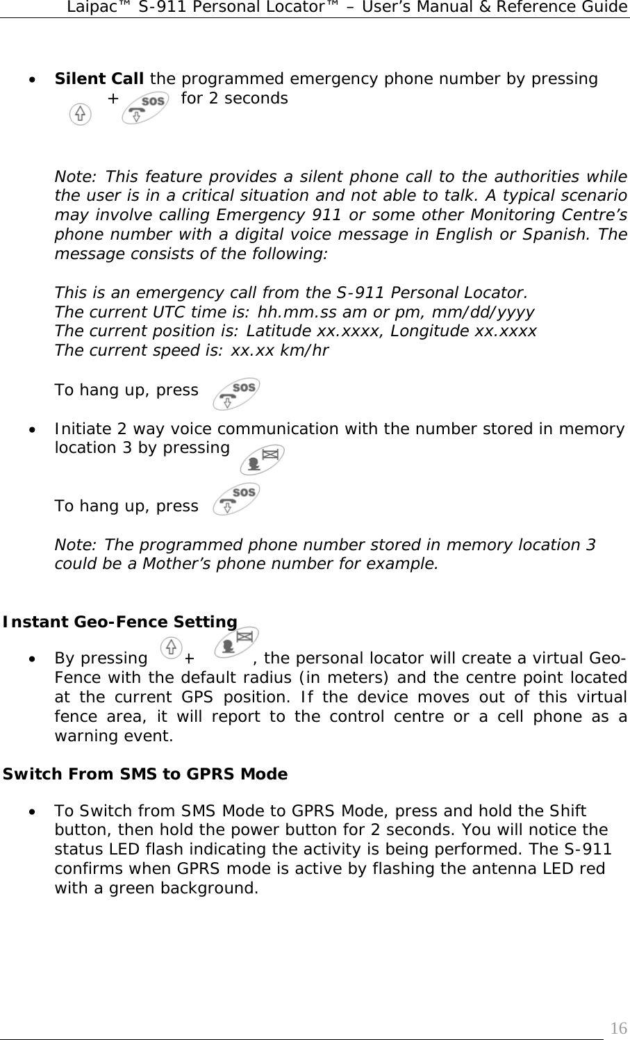 Laipac™ S-911 Personal Locator™ – User’s Manual &amp; Reference Guide  16 • Silent Call the programmed emergency phone number by pressing  +      for 2 seconds    Note: This feature provides a silent phone call to the authorities while the user is in a critical situation and not able to talk. A typical scenario may involve calling Emergency 911 or some other Monitoring Centre’s phone number with a digital voice message in English or Spanish. The message consists of the following:     This is an emergency call from the S-911 Personal Locator.  The current UTC time is: hh.mm.ss am or pm, mm/dd/yyyy The current position is: Latitude xx.xxxx, Longitude xx.xxxx The current speed is: xx.xx km/hr  To hang up, press   • Initiate 2 way voice communication with the number stored in memory location 3 by pressing    To hang up, press   Note: The programmed phone number stored in memory location 3 could be a Mother’s phone number for example.   Instant Geo-Fence Setting • By pressing      +          , the personal locator will create a virtual Geo-Fence with the default radius (in meters) and the centre point located at the current GPS position. If the device moves out of this virtual fence area, it will report to the control centre or a cell phone as a warning event.  Switch From SMS to GPRS Mode • To Switch from SMS Mode to GPRS Mode, press and hold the Shift button, then hold the power button for 2 seconds. You will notice the status LED flash indicating the activity is being performed. The S-911 confirms when GPRS mode is active by flashing the antenna LED red with a green background. 