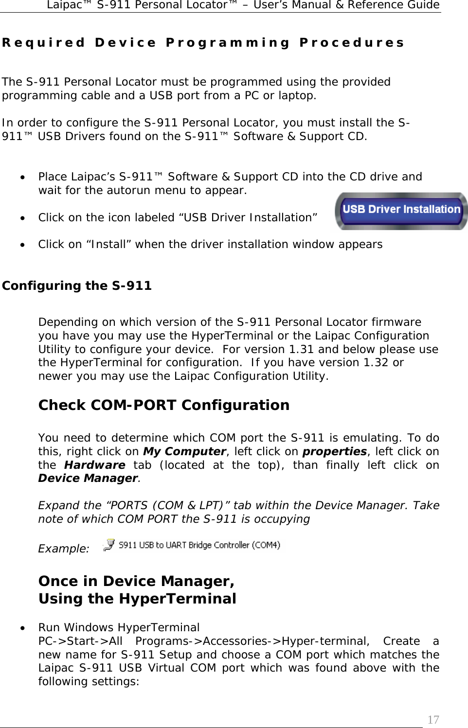 Laipac™ S-911 Personal Locator™ – User’s Manual &amp; Reference Guide  17Required Device Programming Procedures   The S-911 Personal Locator must be programmed using the provided programming cable and a USB port from a PC or laptop.  In order to configure the S-911 Personal Locator, you must install the S-911™ USB Drivers found on the S-911™ Software &amp; Support CD.   • Place Laipac’s S-911™ Software &amp; Support CD into the CD drive and wait for the autorun menu to appear.  • Click on the icon labeled “USB Driver Installation”  • Click on “Install” when the driver installation window appears   Configuring the S-911  Depending on which version of the S-911 Personal Locator firmware you have you may use the HyperTerminal or the Laipac Configuration Utility to configure your device.  For version 1.31 and below please use the HyperTerminal for configuration.  If you have version 1.32 or newer you may use the Laipac Configuration Utility.  Check COM-PORT Configuration  You need to determine which COM port the S-911 is emulating. To do this, right click on My Computer, left click on properties, left click on the  Hardware tab (located at the top), than finally left click on Device Manager.  Expand the “PORTS (COM &amp; LPT)” tab within the Device Manager. Take note of which COM PORT the S-911 is occupying  Example:      Once in Device Manager,  Using the HyperTerminal  • Run Windows HyperTerminal PC-&gt;Start-&gt;All Programs-&gt;Accessories-&gt;Hyper-terminal, Create a new name for S-911 Setup and choose a COM port which matches the Laipac S-911 USB Virtual COM port which was found above with the following settings: 