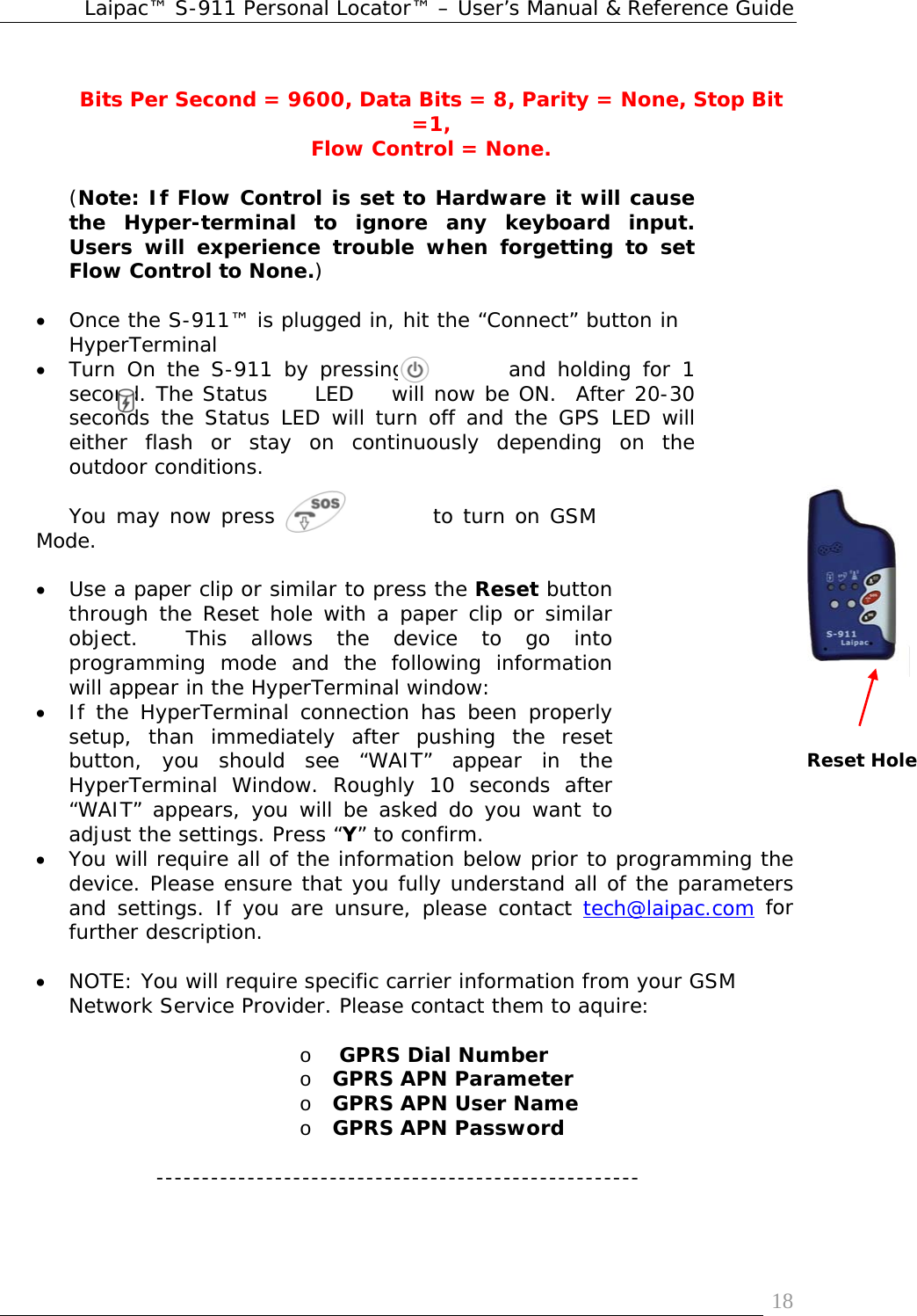 Laipac™ S-911 Personal Locator™ – User’s Manual &amp; Reference Guide  18 Bits Per Second = 9600, Data Bits = 8, Parity = None, Stop Bit =1, Flow Control = None.  (Note: If Flow Control is set to Hardware it will cause the Hyper-terminal to ignore any keyboard input. Users will experience trouble when forgetting to set Flow Control to None.)  • Once the S-911™ is plugged in, hit the “Connect” button in HyperTerminal • Turn On the S-911 by pressing         and holding for 1 second. The Status     LED    will now be ON.  After 20-30 seconds the Status LED will turn off and the GPS LED will either flash or stay on continuously depending on the outdoor conditions.   You may now press                to turn on GSM Mode.  • Use a paper clip or similar to press the Reset button through the Reset hole with a paper clip or similar object.  This allows the device to go into programming mode and the following information will appear in the HyperTerminal window: • If the HyperTerminal connection has been properly setup, than immediately after pushing the reset button, you should see “WAIT” appear in the HyperTerminal Window. Roughly 10 seconds after “WAIT” appears, you will be asked do you want to adjust the settings. Press “Y” to confirm.  • You will require all of the information below prior to programming the device. Please ensure that you fully understand all of the parameters and settings. If you are unsure, please contact tech@laipac.com for further description.  • NOTE: You will require specific carrier information from your GSM Network Service Provider. Please contact them to aquire:  o  GPRS Dial Number  o GPRS APN Parameter o GPRS APN User Name o GPRS APN Password  -----------------------------------------------------   Reset Hole 