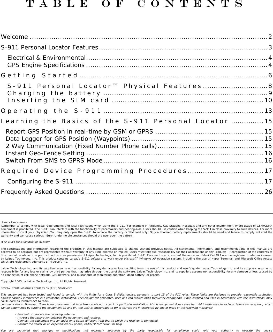 Table of Contents   Welcome ..............................................................................................................2 S-911 Personal Locator Features..............................................................................3 Electrical &amp; Environmental....................................................................................4 GPS Engine Specifications ....................................................................................4 G e t t i n g  S t a r t e d .......................................................................................6 S - 9 1 1  P e r s o n a l  L o c a t o r ™  P h y s i c a l  F e a t u r e s ..............................8 C h a r g i n g  t h e  b a t t e r y ............................................................................9 I n s e r t i n g  t h e  S I M  c a r d ......................................................................10 O p e r a t i n g  t h e  S - 9 1 1 ..........................................................................13 L e a r n i n g  t h e  B a s i c s  o f  t h e  S - 9 1 1  P e r s o n a l  L o c a t o r ...............15 Report GPS Position in real-time by GSM or GPRS ..................................................15 Data Logger for GPS Position (Waypoints).............................................................15 2 Way Communication (Fixed Number Phone calls).................................................15 Instant Geo-Fence Setting ..................................................................................16 Switch From SMS to GPRS Mode..........................................................................16 R e q u i r e d  D e v i c e  P r o g r a m m i n g  P r o c e d u r e s ...................................17 Configuring the S-911 .......................................................................................17 Frequently Asked Questions ..................................................................................26     SAFETY PRECAUTIONS Remember to comply with legal requirements and local restrictions when using the S-911. For example in Airplanes, Gas Stations, Hospitals and any other environment where usage of GSM/CDMA equipment is prohibited. The S-911 can interfere with the functionality of pacemakers and hearing-aids. Users should use caution when keeping the S-911 in close proximity to such devices. For more information consult your physician. You may only open the S-911 to replace the battery or SIM card only. Only authorized battery replacements should be used and failure to comply will void the warranty and can cause serious injury. Under no circumstances should the user open the battery.  DISCLAIMER AND LIMITATION OF LIABILITY  The specifications and information regarding the products in this manual are subjected to change without previous notice. All statements, information, and recommendations in this manual are believed to be accurate but are represented without warranty of any kind, express or implied, users must take full responsibility for their applications of any Products - Reproduction of the contents of this manual, in whole or in part, without written permission of Laipac Technology, Inc. is prohibited. S-911 Personal Locator, Instant Geofence and Silent Call 911 are the registered trade mark owned by Laipac Technology, Inc. This product contains Laipac’s S-911 software to work under Microsoft® Windows XP operation system, including the use of Hyper Terminal, and Microsoft Office Access which are registered trademarks of Microsoft Inc.  Laipac Technology Inc. and its suppliers assume no responsibility for any damage or loss resulting from the use of this product and user’s guide. Laipac Technology Inc. and its suppliers assume no responsibility for any loss or claims by third parties that may arise through the use of the software. Laipac Technology Inc. and its suppliers assume no responsibility for any damage or loss caused by no connection of cell phone network, GPS network, and misconduct of monitoring operation, dead battery, or repairs  Copyright 2005 by Laipac Technology, Inc. All Rights Reserved  FEDERAL COMMUNICATIONS COMMISSION (FCC) STATEMENT  This equipment has been tested and found to comply with the limits for a Class B digital device, pursuant to part 15 of the FCC rules. These limits are designed to provide reasonable protection against harmful interference in a residential installation. This equipment generates, uses and can radiate radio frequency energy and, if not installed and used in accordance with the instructions, may cause harmful interference to radio communications. However, there is no guarantee that interference will not occur in a particular installation. If this equipment does cause harmful interference to radio or television reception, which can be determined by turning the equipment off and on, the user is encouraged to try to correct the interference by one or more of the following measures:  - Reorient or relocate the receiving antenna. - Increase the separation between the equipment and receiver. - Connect the equipment into an outlet on a circuit different from that to which the receiver is connected. - Consult the dealer or an experienced cell phone, radio/TV technician for help.  You are cautioned that changes or modifications not expressly approved by the party responsible for compliance could void your authority to operate the device
