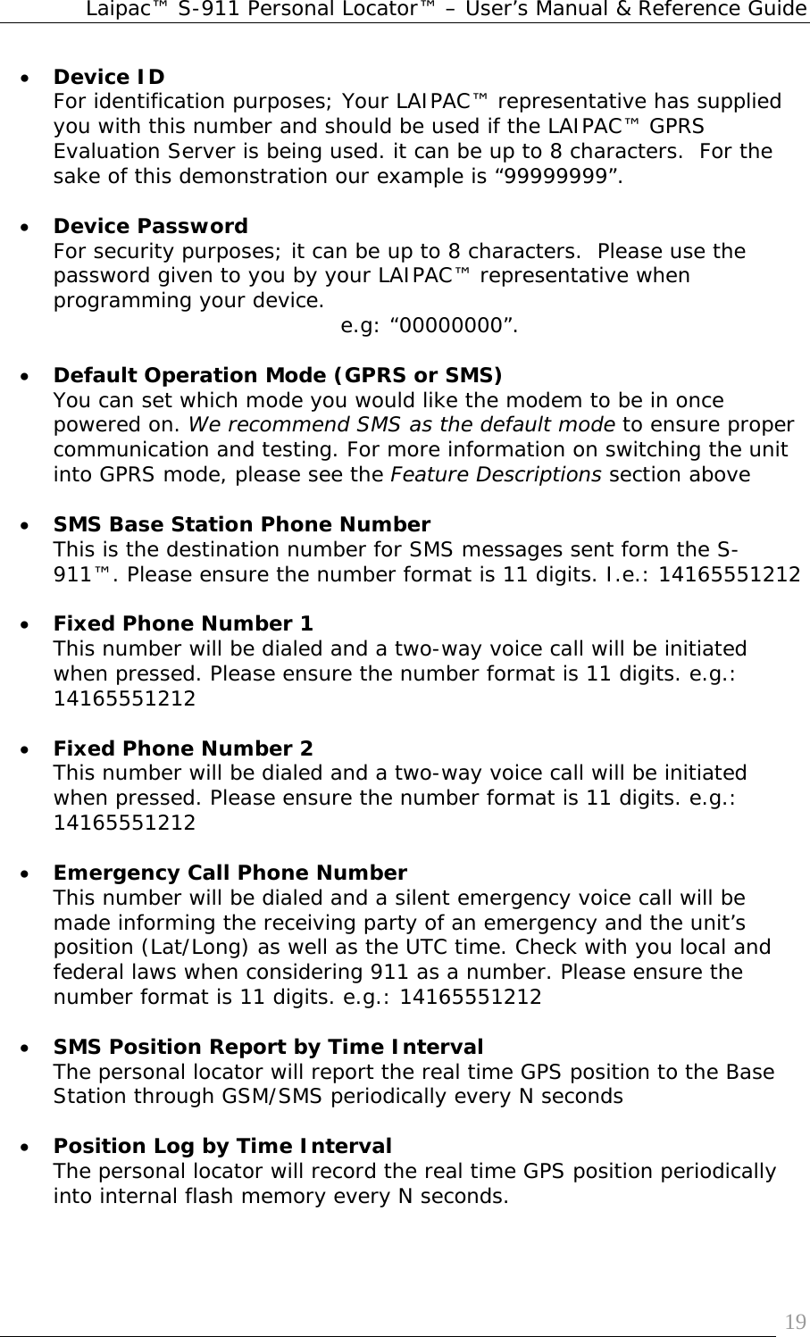 Laipac™ S-911 Personal Locator™ – User’s Manual &amp; Reference Guide  19• Device ID  For identification purposes; Your LAIPAC™ representative has supplied you with this number and should be used if the LAIPAC™ GPRS Evaluation Server is being used. it can be up to 8 characters.  For the sake of this demonstration our example is “99999999”.  • Device Password For security purposes; it can be up to 8 characters.  Please use the password given to you by your LAIPAC™ representative when programming your device.  e.g: “00000000”.  • Default Operation Mode (GPRS or SMS) You can set which mode you would like the modem to be in once powered on. We recommend SMS as the default mode to ensure proper communication and testing. For more information on switching the unit into GPRS mode, please see the Feature Descriptions section above  • SMS Base Station Phone Number  This is the destination number for SMS messages sent form the S-911™. Please ensure the number format is 11 digits. I.e.: 14165551212  • Fixed Phone Number 1  This number will be dialed and a two-way voice call will be initiated when pressed. Please ensure the number format is 11 digits. e.g.: 14165551212  • Fixed Phone Number 2  This number will be dialed and a two-way voice call will be initiated when pressed. Please ensure the number format is 11 digits. e.g.: 14165551212  • Emergency Call Phone Number  This number will be dialed and a silent emergency voice call will be made informing the receiving party of an emergency and the unit’s position (Lat/Long) as well as the UTC time. Check with you local and federal laws when considering 911 as a number. Please ensure the number format is 11 digits. e.g.: 14165551212  • SMS Position Report by Time Interval   The personal locator will report the real time GPS position to the Base Station through GSM/SMS periodically every N seconds   • Position Log by Time Interval  The personal locator will record the real time GPS position periodically into internal flash memory every N seconds. 