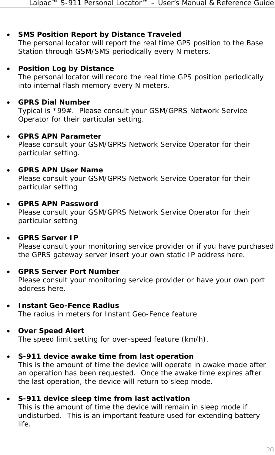 Laipac™ S-911 Personal Locator™ – User’s Manual &amp; Reference Guide  20 • SMS Position Report by Distance Traveled The personal locator will report the real time GPS position to the Base Station through GSM/SMS periodically every N meters.  • Position Log by Distance  The personal locator will record the real time GPS position periodically into internal flash memory every N meters.  • GPRS Dial Number  Typical is *99#.  Please consult your GSM/GPRS Network Service Operator for their particular setting.  • GPRS APN Parameter Please consult your GSM/GPRS Network Service Operator for their particular setting.  • GPRS APN User Name Please consult your GSM/GPRS Network Service Operator for their particular setting  • GPRS APN Password Please consult your GSM/GPRS Network Service Operator for their particular setting  • GPRS Server IP Please consult your monitoring service provider or if you have purchased the GPRS gateway server insert your own static IP address here.  • GPRS Server Port Number Please consult your monitoring service provider or have your own port address here.  • Instant Geo-Fence Radius The radius in meters for Instant Geo-Fence feature  • Over Speed Alert The speed limit setting for over-speed feature (km/h).  • S-911 device awake time from last operation This is the amount of time the device will operate in awake mode after an operation has been requested.  Once the awake time expires after the last operation, the device will return to sleep mode.  • S-911 device sleep time from last activation This is the amount of time the device will remain in sleep mode if undisturbed.  This is an important feature used for extending battery life. 