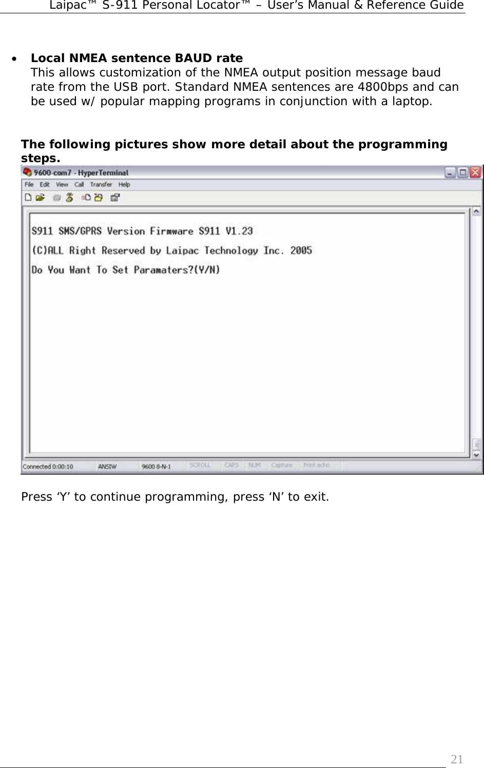 Laipac™ S-911 Personal Locator™ – User’s Manual &amp; Reference Guide  21 • Local NMEA sentence BAUD rate This allows customization of the NMEA output position message baud rate from the USB port. Standard NMEA sentences are 4800bps and can be used w/ popular mapping programs in conjunction with a laptop.        The following pictures show more detail about the programming steps.   Press ‘Y’ to continue programming, press ‘N’ to exit.  