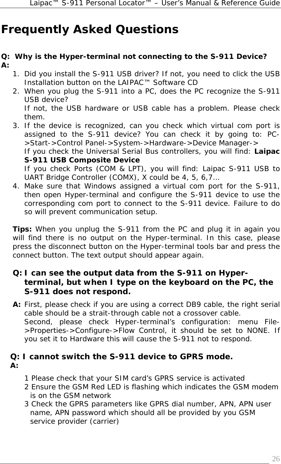 Laipac™ S-911 Personal Locator™ – User’s Manual &amp; Reference Guide  26Frequently Asked Questions   Q:  Why is the Hyper-terminal not connecting to the S-911 Device? A:  1. Did you install the S-911 USB driver? If not, you need to click the USB Installation button on the LAIPAC™ Software CD 2. When you plug the S-911 into a PC, does the PC recognize the S-911 USB device? If not, the USB hardware or USB cable has a problem. Please check them. 3. If the device is recognized, can you check which virtual com port is assigned to the S-911 device? You can check it by going to: PC-&gt;Start-&gt;Control Panel-&gt;System-&gt;Hardware-&gt;Device Manager-&gt; If you check the Universal Serial Bus controllers, you will find: Laipac S-911 USB Composite Device If you check Ports (COM &amp; LPT), you will find: Laipac S-911 USB to UART Bridge Controller (COMX), X could be 4, 5, 6,7… 4. Make sure that Windows assigned a virtual com port for the S-911, then open Hyper-terminal and configure the S-911 device to use the corresponding com port to connect to the S-911 device. Failure to do so will prevent communication setup.  Tips: When you unplug the S-911 from the PC and plug it in again you will find there is no output on the Hyper-terminal. In this case, please press the disconnect button on the Hyper-terminal tools bar and press the connect button. The text output should appear again.  Q: I can see the output data from the S-911 on Hyper-terminal, but when I type on the keyboard on the PC, the S-911 does not respond. A:  First, please check if you are using a correct DB9 cable, the right serial cable should be a strait-through cable not a crossover cable. Second, please check Hyper-terminal’s configuration: menu File-&gt;Properties-&gt;Configure-&gt;Flow Control, it should be set to NONE. If you set it to Hardware this will cause the S-911 not to respond.  Q: I cannot switch the S-911 device to GPRS mode. A:  1 Please check that your SIM card’s GPRS service is activated 2 Ensure the GSM Red LED is flashing which indicates the GSM modem is on the GSM network 3 Check the GPRS parameters like GPRS dial number, APN, APN user name, APN password which should all be provided by you GSM service provider (carrier) 