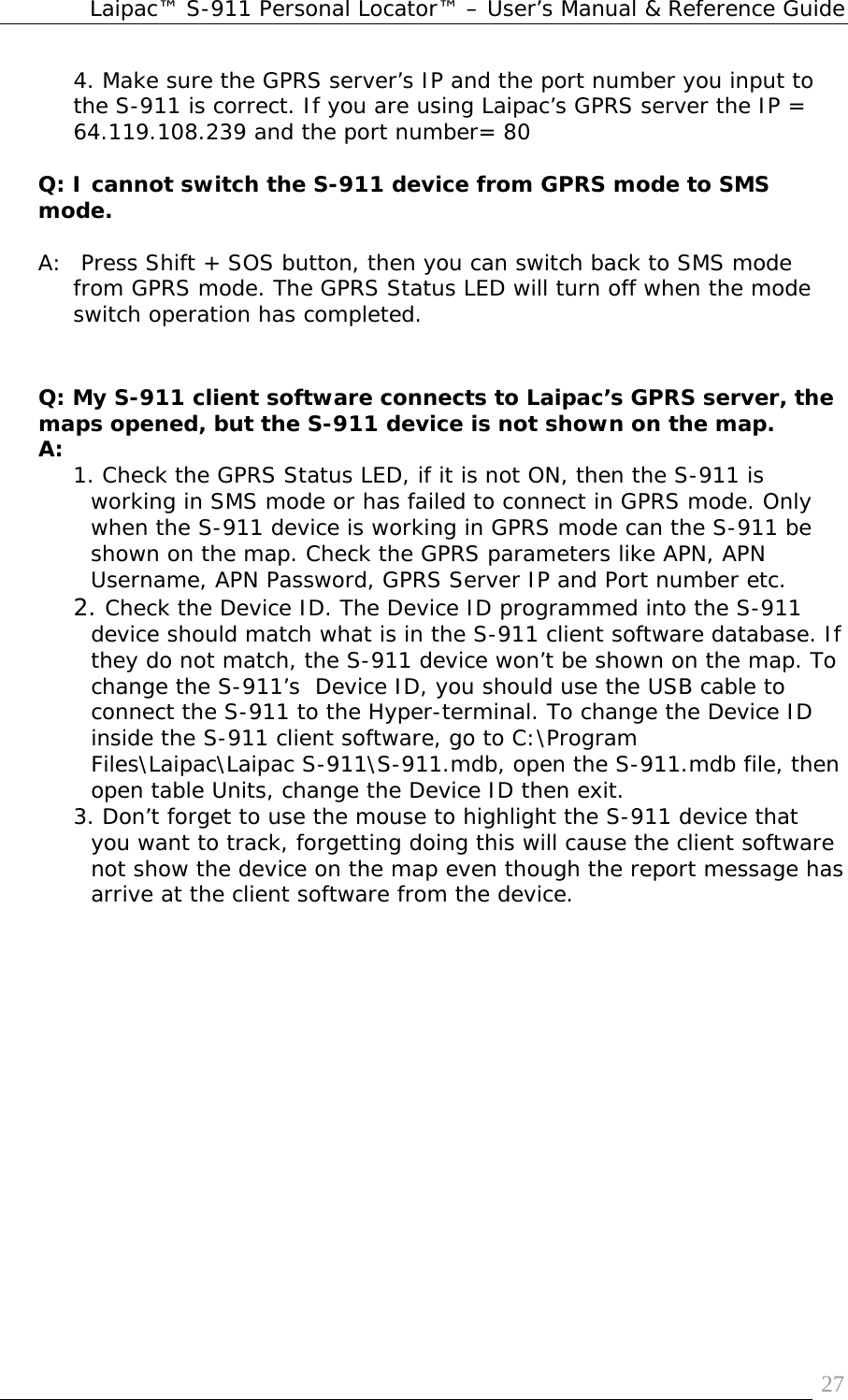 Laipac™ S-911 Personal Locator™ – User’s Manual &amp; Reference Guide  274. Make sure the GPRS server’s IP and the port number you input to the S-911 is correct. If you are using Laipac’s GPRS server the IP = 64.119.108.239 and the port number= 80  Q: I cannot switch the S-911 device from GPRS mode to SMS mode.  A:  Press Shift + SOS button, then you can switch back to SMS mode from GPRS mode. The GPRS Status LED will turn off when the mode switch operation has completed.   Q: My S-911 client software connects to Laipac’s GPRS server, the maps opened, but the S-911 device is not shown on the map. A:  1. Check the GPRS Status LED, if it is not ON, then the S-911 is working in SMS mode or has failed to connect in GPRS mode. Only when the S-911 device is working in GPRS mode can the S-911 be shown on the map. Check the GPRS parameters like APN, APN Username, APN Password, GPRS Server IP and Port number etc. 2. Check the Device ID. The Device ID programmed into the S-911 device should match what is in the S-911 client software database. If they do not match, the S-911 device won’t be shown on the map. To change the S-911’s  Device ID, you should use the USB cable to connect the S-911 to the Hyper-terminal. To change the Device ID inside the S-911 client software, go to C:\Program Files\Laipac\Laipac S-911\S-911.mdb, open the S-911.mdb file, then open table Units, change the Device ID then exit. 3. Don’t forget to use the mouse to highlight the S-911 device that you want to track, forgetting doing this will cause the client software not show the device on the map even though the report message has arrive at the client software from the device.  