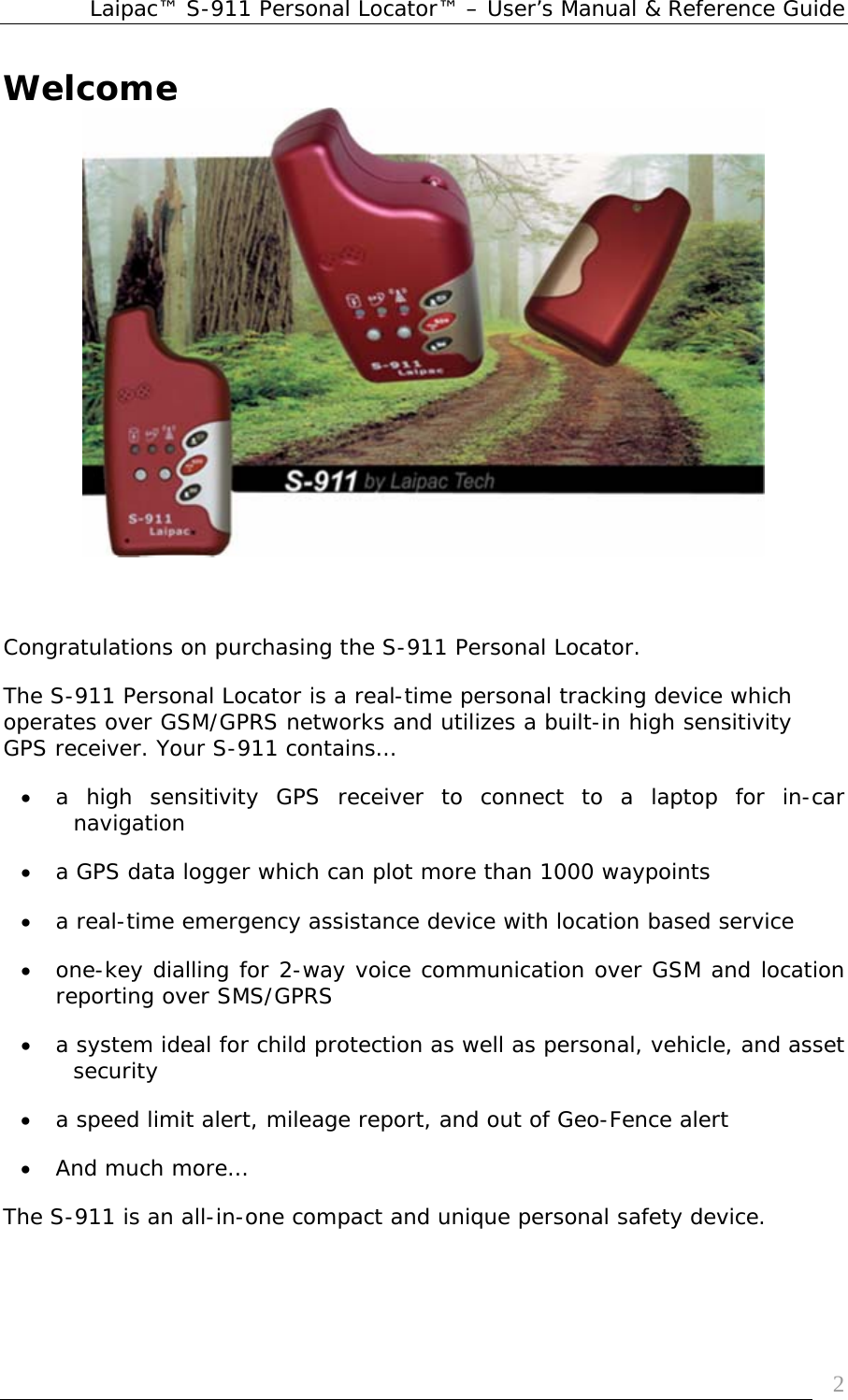 Laipac™ S-911 Personal Locator™ – User’s Manual &amp; Reference Guide  2Welcome    Congratulations on purchasing the S-911 Personal Locator. The S-911 Personal Locator is a real-time personal tracking device which operates over GSM/GPRS networks and utilizes a built-in high sensitivity GPS receiver. Your S-911 contains… • a high sensitivity GPS receiver to connect to a laptop for in-car navigation • a GPS data logger which can plot more than 1000 waypoints  • a real-time emergency assistance device with location based service • one-key dialling for 2-way voice communication over GSM and location reporting over SMS/GPRS  • a system ideal for child protection as well as personal, vehicle, and asset security  • a speed limit alert, mileage report, and out of Geo-Fence alert         • And much more… The S-911 is an all-in-one compact and unique personal safety device. 