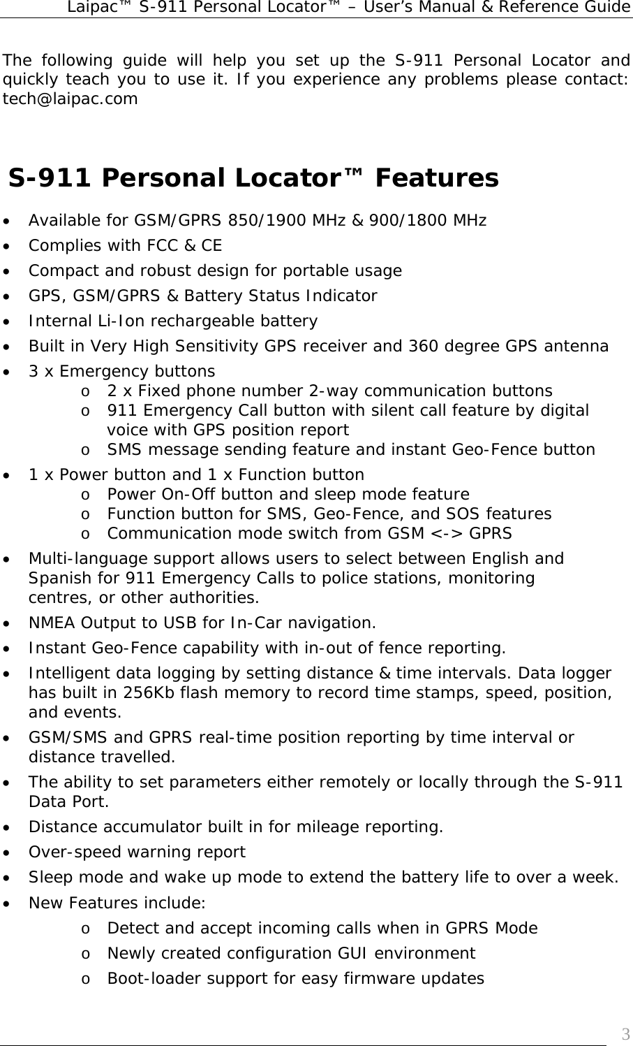 Laipac™ S-911 Personal Locator™ – User’s Manual &amp; Reference Guide  3The following guide will help you set up the S-911 Personal Locator and quickly teach you to use it. If you experience any problems please contact: tech@laipac.com       S-911 Personal Locator™ Features  • Available for GSM/GPRS 850/1900 MHz &amp; 900/1800 MHz  • Complies with FCC &amp; CE • Compact and robust design for portable usage • GPS, GSM/GPRS &amp; Battery Status Indicator • Internal Li-Ion rechargeable battery  • Built in Very High Sensitivity GPS receiver and 360 degree GPS antenna • 3 x Emergency buttons  o 2 x Fixed phone number 2-way communication buttons  o 911 Emergency Call button with silent call feature by digital voice with GPS position report   o SMS message sending feature and instant Geo-Fence button  • 1 x Power button and 1 x Function button  o Power On-Off button and sleep mode feature o Function button for SMS, Geo-Fence, and SOS features  o Communication mode switch from GSM &lt;-&gt; GPRS • Multi-language support allows users to select between English and Spanish for 911 Emergency Calls to police stations, monitoring centres, or other authorities.   • NMEA Output to USB for In-Car navigation.  • Instant Geo-Fence capability with in-out of fence reporting. • Intelligent data logging by setting distance &amp; time intervals. Data logger has built in 256Kb flash memory to record time stamps, speed, position, and events.  • GSM/SMS and GPRS real-time position reporting by time interval or distance travelled. • The ability to set parameters either remotely or locally through the S-911 Data Port.   • Distance accumulator built in for mileage reporting. • Over-speed warning report • Sleep mode and wake up mode to extend the battery life to over a week. • New Features include: o Detect and accept incoming calls when in GPRS Mode o Newly created configuration GUI environment o Boot-loader support for easy firmware updates 