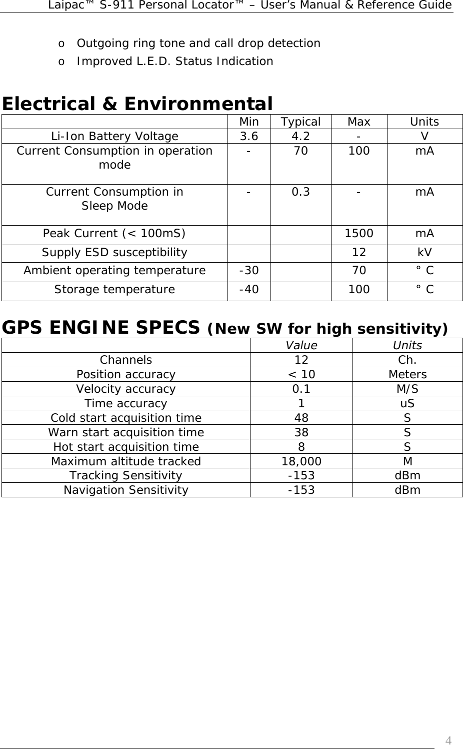 Laipac™ S-911 Personal Locator™ – User’s Manual &amp; Reference Guide  4o Outgoing ring tone and call drop detection o Improved L.E.D. Status Indication   Electrical &amp; Environmental    Min  Typical  Max  Units Li-Ion Battery Voltage  3.6  4.2  -  V Current Consumption in operation mode  - 70 100  mA Current Consumption in Sleep Mode  - 0.3  -  mA Peak Current (&lt; 100mS)      1500  mA Supply ESD susceptibility      12  kV Ambient operating temperature  -30    70  ° C Storage temperature  -40    100  ° C  GPS ENGINE SPECS (New SW for high sensitivity)  Value Units Channels 12 Ch. Position accuracy  &lt; 10  Meters Velocity accuracy  0.1  M/S Time accuracy  1  uS Cold start acquisition time  48  S Warn start acquisition time  38  S Hot start acquisition time  8  S Maximum altitude tracked  18,000  M Tracking Sensitivity  -153  dBm Navigation Sensitivity  -153  dBm 