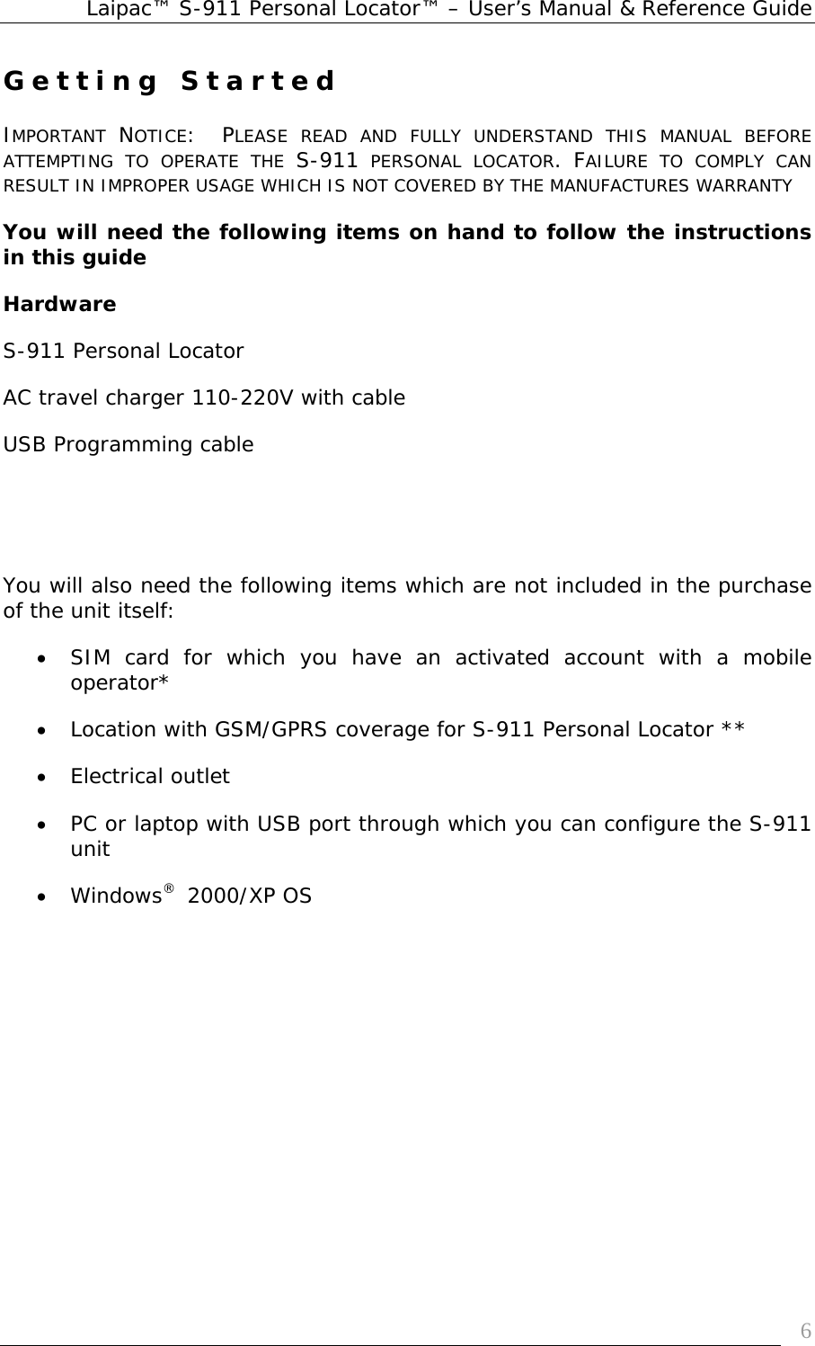 Laipac™ S-911 Personal Locator™ – User’s Manual &amp; Reference Guide  6Getting Started  IMPORTANT  NOTICE:  PLEASE READ AND FULLY UNDERSTAND THIS MANUAL BEFORE ATTEMPTING TO OPERATE THE S-911 PERSONAL LOCATOR. FAILURE TO COMPLY CAN RESULT IN IMPROPER USAGE WHICH IS NOT COVERED BY THE MANUFACTURES WARRANTY You will need the following items on hand to follow the instructions in this guide Hardware S-911 Personal Locator AC travel charger 110-220V with cable  USB Programming cable     You will also need the following items which are not included in the purchase of the unit itself: • SIM card for which you have an activated account with a mobile operator* • Location with GSM/GPRS coverage for S-911 Personal Locator ** • Electrical outlet • PC or laptop with USB port through which you can configure the S-911 unit • Windows®  2000/XP OS          