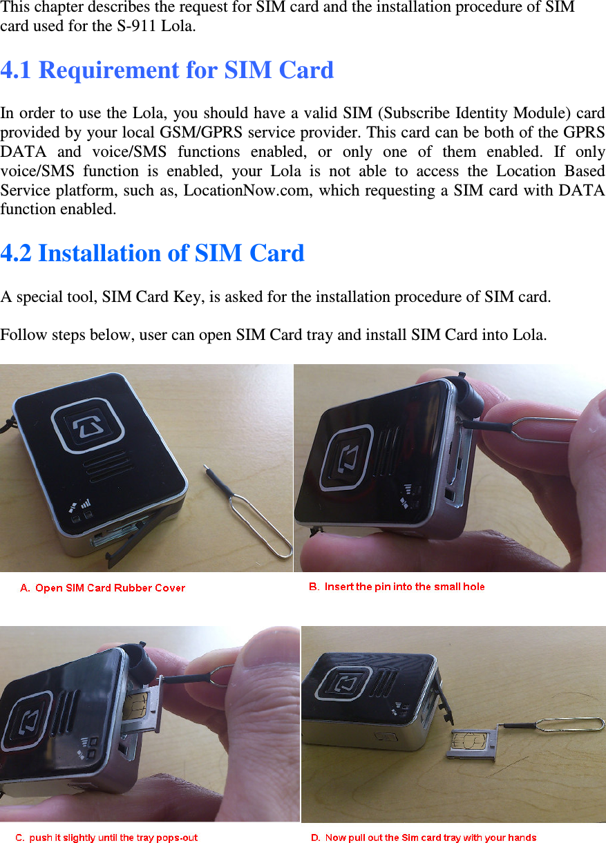 This chapter describes the request for SIM card and the installation procedure of SIM card used for the S-911 Lola.  4.1 Requirement for SIM Card  In order to use the Lola, you should have a valid SIM (Subscribe Identity Module) card provided by your local GSM/GPRS service provider. This card can be both of the GPRS DATA  and  voice/SMS  functions  enabled,  or  only  one  of  them  enabled.  If  only voice/SMS  function  is  enabled,  your  Lola  is  not  able  to  access  the  Location  Based Service platform, such as, LocationNow.com, which requesting a SIM card with DATA function enabled.   4.2 Installation of SIM Card  A special tool, SIM Card Key, is asked for the installation procedure of SIM card.  Follow steps below, user can open SIM Card tray and install SIM Card into Lola.    