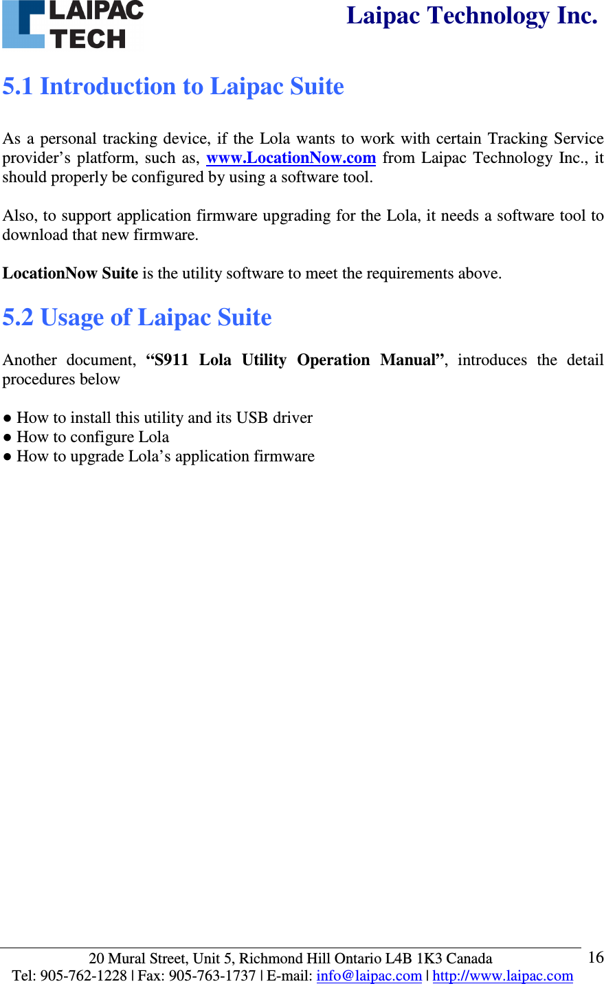  Laipac Technology Inc.  20 Mural Street, Unit 5, Richmond Hill Ontario L4B 1K3 Canada  Tel: 905-762-1228 | Fax: 905-763-1737 | E-mail: info@laipac.com | http://www.laipac.com  16 5.1 Introduction to Laipac Suite  As a personal tracking device,  if  the  Lola  wants  to  work with  certain Tracking Service provider’s platform,  such as,  www.LocationNow.com from  Laipac  Technology  Inc.,  it should properly be configured by using a software tool.   Also, to support application firmware upgrading for the Lola, it needs a software tool to download that new firmware.  LocationNow Suite is the utility software to meet the requirements above.  5.2 Usage of Laipac Suite  Another  document,  “S911  Lola  Utility  Operation  Manual”,  introduces  the  detail procedures below  ● How to install this utility and its USB driver ● How to configure Lola ● How to upgrade Lola’s application firmware          